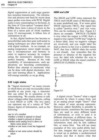 DIGITAL ELECTRONICS
472 Chapter 8
digital regeneration at each stage guaran-
tees noiseless transmission. The informa-
tion and pictures sent back by recent deep
space probes were done with PCM. Digital
audio is now commonplace in the home, in
the form of 12cm optical "compact discs"
(CDs); these store a piece of music in the
form of a stereo pair of 16-bit numbers
every 23 microseconds, 6 billion bits of
information in all.
In fact, digital hardware has become so
powerful that tasks that seem well suited to
analog techniques are often better solved
with digital methods. As an example, an
analog temperature meter might incorpo-
rate a microprocessor and memory in
order to improve accuracy by compen-
sating the instrument's departure from
perfect linearity. Because of the wide
availability of microprocessors, such ap-
plications are becoming commonplace.
Rather than attempt to enumerate what
can be done with digital electronics, let's
just start learning about it. Applications
will emerge naturally as we go along.
HIGH and LOW
The HIGH and LOW states represent the
TRUE and FALSE states of Boolean logic,
in some predefined way. If at some point
HIGH represents TRUE, that signal line
is called "positive true," and vice versa.
This can be confusing at first. Figure 8.1
shows an example. SWITCH CLOSED
is true when the output is LOW; that's a
negative-true signal ("LOW-true" might be
a better label, since no negative voltages
are involved), and you might label the
lead as shown (a bar over a symbol means
NOT; that line is HIGH when the switch
is not closed). Just remember that the
presence or absence of the negation bar
over the label tells whether the wire is
LOW or HIGH when the stated condition
(SWITCH CLOSED) is true.
8.02 Logic states
By "digital electronics" we mean circuits
in which there are only two (usually) states
possible at any point, e.g., a transistor
that can either be in saturation or be
nonconducting. We usually choose to talk
about voltages rather than currents, calling
a level HIGH or LOW. The two states
can represent any of a variety of "bits"
(binary digits) of information, such as the
following:
one bit of a number
whether a switch is opened or closed
whether a signal is present or absent
whether some analog level is above or
below some preset limit
whether or not some event has happened
Yet
whether or not some action should be
taken
etc.
Figure 8.1
A digital circuit "knows" what a signal
represents by where it comes from, just
as an analog circuit might "know" what
the output of some op-amp represents.
However, added flexibility is possible in
digital circuits; sometimes the same signal
lines are used to carry different kinds
of information, or even to send it in
different directions, at different times. In
order to do this "multiplexing," additional
information must also be sent (address
bits, or status bits). You will see many
examples of this very useful ability later.
For now, imagine that any given circuit
is wired up to perform a predetermined
function and that it knows what that
 