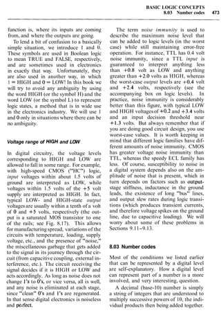 BASIC LOGIC CONCEPTS
8.03 Number codes 473
function is, where its inputs are coming
from, and where the outputs are going.
To lend a bit of confusion to a basically
simple situation, we introduce 1 and 0.
These symbols are used in Boolean logic
to mean TRUE and FALSE, respectively,
and are sometimes used in electronics
in exactly that way. Unfortunately, they
are also used in another way, in which
1 = HIGH and 0 = LOW! In this book we
will try to avoid any ambiguity by using
the word HIGH (or the symbol H) and the
word LOW (or the symbol L) to represent
logic states, a method that is in wide use
in the electronics industry. We will use 1
and 0 only in situations where there can be
no ambiguity.
Voltage range of HIGH and LOW
In digital circuitry, the voltage levels
corresponding to HIGH and LOW are
allowed to fall in some range. For example,
with high-speed CMOS ("HC") logic,
input voltages within about 1.5 volts of
ground are interpreted as LOW, while
voltages within 1.5 volts of the +5 volt
supply are interpreted as HIGH. In fact,
typical LOW- and HIGH-state output
voltages are usually within a tenth of a volt
of 0 and +5 volts, respectively (the out-
put is a saturated MOS transistor to one
of the rails; see Fig. 8.17). This allows
for manufacturingspread, variations of the
circuits with temperature, loading, supply
voltage, etc., and the presence of "noise,"
the miscellaneous garbage that gets added
to the signal in its journey through the cir-
cuit (from capacitive coupling, external in-
terference, etc.). The circuit receiving the
signal decides if it is HIGH or LOW and
acts accordingly. As long as noise does not
change 1's to O's, or vice versa, all is well,
and any noise is eliminated at each stage,
since "clean" 0's and 1's are regenerated.
In that sense digital electronics is noiseless
and pkifect.
The term noise immunity is used to
describe the maximum noise level that
can be added to logic levels (in the worst
case) while still maintaining error-free
operation. For instance, TTL has 0.4 volt
noise immunity, since a TTL input is
guaranteed to interpret anything less
than +0.8 volt as LOW and anything
greater than +2.0 volts as HIGH, whereas
the worst-case output levels are +0.4 volt
and +2.4 volts, respectively (see the
accompanying box on logic levels). In
practice, noise immunity is considerably
better than this figure, with typical LOW
and HIGH voltagesof +0.2 and +3.4 volts
and an input decision threshold near
+1.3 volts. But always remember that if
you are doing good circuit design, you use
worst-case values. It is worth keeping in
mind that different logic families have dif-
ferent amounts of noise immunity. CMOS
has greater voltage noise immunity than
TTL, whereas the speedy ECL family has
less. Of course, susceptibility to noise in
a digital system depends also on the am-
plitude of noise that is present, which in
turn depends on factors such as output-
stage stiffness, inductance in the ground
leads, the existence of long "bus" lines,
and output slew rates during logic transi-
tions (which produces transient currents,
and therefore voltage spikes on the ground
line, due to capacitive loading). We will
worry about some of these problems in
Sections 9.11-9.13.
8.03 Number codes
Most of the conditions we listed earlier
that can be represented by a digital level
are self-explanatory. How a digital level
can represent part of a number is a more
involved, and very interesting, question.
A decimal (base-10) number is simply
a string of integers that are understood to
multiply successive powers of 10, the indi-
vidual products then being added together.
 