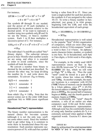 DIGITAL ELECTRONICS
474 Chapter 8
For instance,
Ten symbols (0 through 9) are needed,
and the power of 10 each multiplies is
determined by its position relative to the
decimal point. If we want to represent a
number using two symbols only (0 and l),
we use the binary, or base-2, number
system. Each 1 or 0 then multiplies a
successive power of 2. For instance,
=13i0
The individual 1's and 0's are called "bits"
(binary digits). The subscript (always
given in base 10) tells what number system
we are using, and often it is essential
in order to avoid confusion, since the
symbols all look the same.
We convert a number from binary to
decimal by the method just described. To
convert the other way, we keep dividing
the number by 2, and write down the
remainders. To convert 1 to binary,
1312= 6 remainder I
612 = 3 remainder 0
3/2 = 1 remainder 1
112= 0 remainder 1
from which 1310= 11012. Note that the
answer comes out in the order LSB (least
significant bit) to MSB (most significant
bit).
Hexadecimal("hex") representation
The binary number representation is the
natural choice for two-state systems
(although it is not the only way; you'll
see some others soon). Since the numbers
tend to get rather long, it is common to
write them in hexadecimal (base-16) rep-
resentation: Each position represents suc-
cessive powers of 16, with each hex symbol
having a value from 0 to 15. Since you
want a singlesymbol for each hex position,
the symbols A-F are assigned to the values
10-15. To write a binary number in hex-
adecimal, just group it in 4-bit groups,
beginning with the LSB, and write the
hexadecimal equivalent of each group:
Hexadecimal representation is well suited
to the popular "byte" (8-bit) organization
of computers, which are most often orga-
nized as 16-bit or 32-bit computer "words";
a word is then 2 or 4 bytes. An alphanu-
meric character (letter, number, or symbol)
is one byte. So in hexadecimal, each byte
is 2 hex digits, a 16-bit word is 4 hex digits,
etc.
For example, in the widely used ASCII
representation (more on 'that in Sec-
tion 10.19),lower-case "a" is ASCII value
01100001 (61 hex, which we will write
as 61H), "b" is 62H, etc. Thus the word
"nerd" could be stored in a pair of 16-
bit words, whose hex values are 6E65H
and 7264~.As another example, the mem-
ory locations in a computer with 65,536
("64K) bytes of memory can be identified
by a 2-byte address, since 216 = 65,536;
the lowest address is OOOOH,the highest ad-
dress is FFFFH,the second half of memory
begins at 8000H,and the fourth quarter of
memory begins at COOOH.
You occasionally see "octal" (base-8)
notation, a relic of an earlier era when
computers used 12-bit and 36-bit words,
with 6-bit alphanumeric representation.
Although octal has the comfortable feature
of using only familiar symbols (0-7), it is
extremely awkward when applied to byte-
organized words. Exercise 8.1 shows you
why.
EXERCISE 8.1
Begin by writing down the octal representation
for ASCII "a" and "b" using the hex values
 