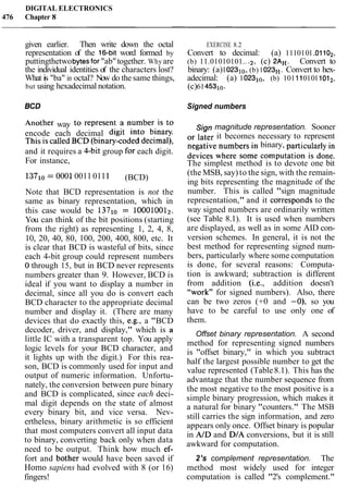 DIGITAL ELECTRONICS
476 Chapter 8
given earlier. Then write down the octal EXERCISE 8.2
representation of the 16-bit word formed by Convert to decimal: (a) 1110101.01102,
puttingthetwobytesfor"ab"together. Why are (b) 11.01010101.. .2, (c) 2AH. Convert to
the individual identities of the characters lost? binary: (a)102310, (b)1023H. Convert to hex-
What is "ba" in octal? Now do the same things, adecimal: (a) 102310, (b) 1011101011012,
but using hexadecimal notation. (c)61453i0.
BCD Signed numbers
noth her way to represent a umber is to Sign magnitude representation. Sooner
encode each decimal digit into binary. 0, later it becomes necessary to represent
This is called BCD (binary-coded decimal), negative numbers in binary, particularly in
and it requires a 4-bit group for each digit. devices where some computation is done.
For instance, The simplest method is to devote one bit
13Yl0 = 000100110111 (BCD)
Note that BCD representation is not the
same as binary representation, which in
this case would be 13710 = 100010012.
You can think of the bit positions (starting
from the right) as representing 1, 2, 4, 8,
10, 20, 40, 80, 100, 200, 400, 800, etc. It
is clear that BCD is wasteful of bits, since
each 4-bit group could represent numbers
0 through 15, but in BCD never represents
numbers greater than 9. However, BCD is
ideal if you want to display a number in
decimal, since all you do is convert each
BCD character to the appropriate decimal
number and display it. (There are many
devices that do exactly this, e.g., a "BCD
decoder, driver, and display," which is a
little IC with a transparent top. You apply
logic levels for your BCD character, and
it lights up with the digit.) For this rea-
son, BCD is commonly used for input and
output of numeric information. Unfortu-
nately, the conversion between pure binary
and BCD is complicated, since each deci-
mal digit depends on the state of almost
every binary bit, and vice versa. Nev-
ertheless, binary arithmetic is so efficient
that most computers convert all input data
to binary, converting back only when data
need to be output. Think how much ef-
(the MSB, say) to the sign, with the remain-
ing bits representing the magnitude of the
number. This is called "sign magnitude
representation," and it corresponds to the
way signed numbers are ordinarily written
(see Table 8.1). It is used when numbers
are displayed, as well as in some AID con-
version schemes. In general, it is not the
best method for representing signed num-
bers, particularly where some computation
is done, for several reasons: Computa-
tion is awkward; subtraction is different
from addition (i.e., addition doesn't
"work" for signed numbers). Also, there
can be two zeros (+0 and -0), so you
have to be careful to use only one of
them.
Offset binary representation. A second
method for representing signed numbers
is "offset binary," in which you subtract
half the largest possible number to get the
value represented (Table8.1). This has the
advantage that the number sequence from
the most negative to the most positive is a
simple binary progression, which makes it
a natural for binary "counters." The MSB
still carries the sign information, and zero
appears only once. Offset binary is popular
in AID and D/A conversions, but it is still
awkward for computation.
fort and bothe; would have been saved if 2's complement representation. The
Homo sapiens had evolved with 8 (or 16) method most widely used for integer
fingers! computation is called "2's complement."
 