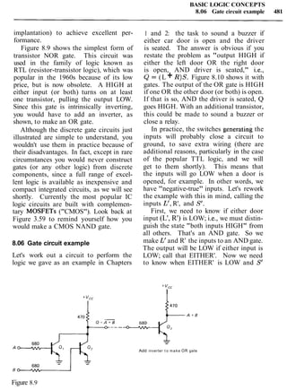 BASIC LOGIC CONCEPTS
8.06 Gate circuit example 481
implantation) to achieve excellent per-
formance.
Figure 8.9 shows the simplest form of
transistor NOR gate. This circuit was
used in the family of logic known as
RTL (resistor-transistor logic), which was
popular in the 1960s because of its low
price, but is now obsolete. A HIGH at
either input (or both) turns on at least
one transistor, pulling the output LOW.
Since this gate is intrinsically inverting,
you would have to add an inverter, as
shown, to make an OR gate.
Although the discrete gate circuits just
illustrated are simple to understand, you
wouldn't use them in practice because of
their disadvantages. In fact, except in rare
circumstances you would never construct
gates (or any other logic) from discrete
components, since a full range of excel-
lent logic is available as inexpensive and
compact integrated circuits, as we will see
shortly. Currently the most popular IC
logic circuits are built with complemen-
tary MOSFETs ("CMOS"). Look back at
Figure 3.59 to remind yourself how you
would make a CMOS NAND gate.
8.06 Gate circuit example
Let's work out a circuit to perform the
logic we gave as an example in Chapters
1 and 2: the task to sound a buzzer if
either car door is open and the driver
is seated. The answer is obvious if you
restate the problem as "output HIGH if
either the left door OR the right door
is open, AND driver is seated," i.e.,
Q = (L + R)S. Figure 8.10 shows it with
gates. The output of the OR gate is HIGH
if one OR the other door (or both) is open.
If that is so, AND the driver is seated, Q
goes HIGH. With an additional transistor,
this could be made to sound a buzzer or
close a relay.
In practice, the switches generating the
inputs will probably close a circuit to
ground, to save extra wiring (there are
additional reasons, particularly in the case
of the popular TTL logic, and we will
get to them shortly). This means that
the inputs will go LOW when a door is
opened, for example. In other words, we
have "negative-true" inputs. Let's rework
the example with this in mind, calling the
inputs L', R', and S'.
First, we need to know if either door
input (L', R') is LOW; i.e., we must distin-
guish the state "both inputs HIGH" from
all others. That's an AND gate. So we
make L' and R' the inputs to an AND gate.
The output will be LOW if either input is
LOW; call that EITHER'. Now we need
to know when EITHER' is LOW and S'
+ "cc
I
Add inverter t o make OR gate
Figure 8.9
 