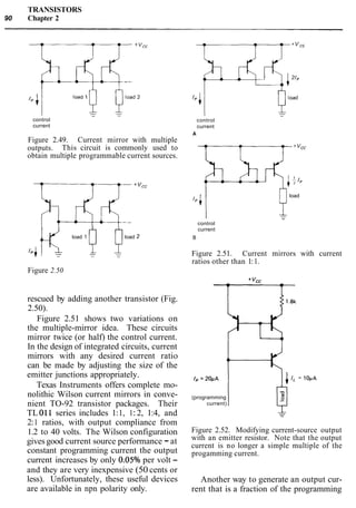 TRANSISTORS
90 Chapter 2
control
current
Figure 2.49. Current mirror with multiple
outputs. This circuit is commonly used to
obtain multiple programmable current sources.
load 1 4load 2
T
control
current
A
load
control
current
B
Figure 2.51. Current mirrors with current
ratios other than 1:1.
Figure 2.50
rescued by adding another transistor (Fig.
2.50).
Figure 2.51 shows two variations on
the multiple-mirror idea. These circuits
mirror twice (or half) the control current.
In the design of integrated circuits, current
mirrors with any desired current ratio
can be made by adjusting the size of the
emitter junctions appropriately.
Texas Instruments offers complete mo-
nolithic Wilson current mirrors in conve-
nient TO-92 transistor packages. Their
TL 011 series includes 1:1, 1:2, 1:4, and
2:1 ratios, with output compliance from
1.2 to 40 volts. The Wilson configuration
gives good current source performance -at
constant programming current the output
current increases by only 0.05O/o per volt -
and they are very inexpensive (50 cents or
less). Unfortunately, these useful devices
are available in npn polarity only.
1. = 20pA
(programming
current)
Figure 2.52. Modifying current-source output
with an emitter resistor. Note that the output
current is no longer a simple multiple of the
progamming current.
Another way to generate an output cur-
rent that is a fraction of the programming
 