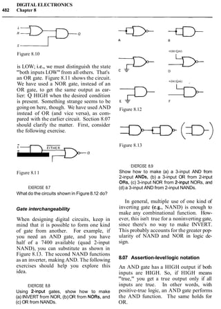 DIGITAL ELECTRONICS
482 Chapter 8
Figure 8.10
is LOW; i.e., we must distinguish the state
"both inputs LOW"from all others. That's
an OR gate. Figure 8.11 shows the circuit.
We have used a NOR gate, instead of an
OR gate, to get the same output as ear-
lier: Q HIGH when the desired condition
is present. Something strange seems to be
going on here, though. We have used AND
instead of OR (and vice versa), as com-
pared with the earlier circuit. Section 8.07
should clarify the matter. First, consider
the following exercise.
EITHER
:=D==-.
-Figure 8.11
EXERCISE 8.7
What do the circuits shown in Figure 8.12 do?
Gate interchangeability
When designing digital circuits, keep in
mind that it is possible to form one kind
of gate from another. For example, if
you need an AND gate, and you have
half of a 7400 available (quad 2-input
NAND), you can substitute as shown in
Figure 8.13. The second NAND functions
as an inverter, making AND. The following
exercises should help you explore this
idea.
EXERCISE 8.8
Using Binput gates, show how to make
(a) INVERT from NOR, (b)OR from NORs, and
(c) OR from NANDs.
E & F
Figure 8.12
 1
Figure 8.13
EXERCISE 8.9
Show how to make (a) a 3-input AND from
2-input ANDs, (b) a 3-input OR from 2-input
ORs, (c) 3-input NOR from Pinput NORs, and
(d) a 3-input AND from 2-input NANDs.
In general, multiple use of one kind of
inverting gate (e.g., NAND) is enough to
make any combinational function. How-
ever, this isn't true for a noninverting gate,
since there's no way to make INVERT.
This probably accounts for the greater pop-
ularity of NAND and NOR in logic de-
sign.
8.07 Assertion-levellogic notation
An AND gate has a HIGH output if both
inputs are HIGH. So, if HIGH means
"true," you get a true output only if all
inputs are true. In other words, with
positive-true logic, an AND gate performs
the AND function. The same holds for
OR.
 
