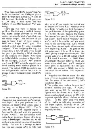 BASIC LOGIC CONCEPTS
8.07 Assertion-level logic notation 483
What happens if LOW means "true," as
in the last example? An AND gate gives a
LOW if either input is true (LOW): It's an
OR function! Similarly an OR gate gives
a LOW only if both inputs are true
(LOW). It's an AND function! Very con-
fusing.
There are two ways to handle this
problem. The first way is to think through
any digital design problem as we did
earlier, choosing the kind of gate that gives
the needed output. For instance, if you
need to know if any of three inputs is
LOW, use a 3-input NAND gate. This
method is still used by some misguided
designers. When designing this way, you
would draw a NAND gate, even though
the gate is performing a NOR function
on the (negative-true) inputs. You would
probably label the inputs as in Figure 8.14.
In this example, CLEAR', MR' (master
reset), and RESET' might be negative-true
levels coming from various places in a
circuit. The output, CLR, is positive-true
and will go to the devices that are to be
cleared if any of the reset signalsgoes LOW
(true).
-
RESET n
C L E A R
Figure 8.14
The second way to handle the problem
of negative-true signals is to use"assertion-
level logic." If a gate performs an OR
function on negative-true inputs, draw it
that way, as in Figure 8.15. The 3-
input OR gate with negated inputs is
functionally identical with the preceding
3-input NAND. That equivalence turns
out to be an important logical identity, as
stated in DeMorgan's theorem, and we will
spell out a number of such useful identities
shortly. For now, it is enough to know
that you can change AND to OR (and
-
n
C L E A R
Figure 8.15
vice versa) if you negate the output and
all inputs (see Table 8.2). Assertion-level
logic looks forbidding at first, because of
the proliferation of funny-looking gates.
It is better, though, because the logical
functions of the gates in the circuit stand
out clearly. You'll find it "friendly" after
you've used it for a while, and you won't
want to use anything else. Let's rework
the car door example again with assertion-
level logic (Fig. 8.16). The gate on the
left determines if L or R is true, i.e.,
LOW, giving a negative-true output. The
second gate gives a HIGH output if both
(L + R) and S are true, i.e., LOW. From
DeMorgan's theorem (after a while you
won't even need that, you'll recognize
these gates as equivalent) the first gate
is AND, the second is NOR, just as in
the circuit drawn earlier. Two important
points:
1. Negative-true doesn't mean that the
logic levels are negative polarity. It means
that the lower of the two states (LOW)
stands for TRUE.
2. The symbol used to draw the gate itself
assumes positive-true logic. A NAND
gate used as an OR for negative-true
signals can be drawn as a NAND or,
using assertion-level logic, as an OR with
negation symbols (little circles) at the
inputs. In the latter case you think
of the circles as indicating inversion of
the input signals, followed by an OR
gate operating on positive-true logic as
originally defined.
Figure 8.16
 