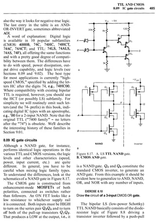 TTL AND CMOS
8.09 IC gate circuits 485
also the way it looks for negative-true logic.
The last entry in the table is an AND-
OR-INVERT gate, sometimes abbreviated
AOI.
A word of explanation: Digital logic
is available in 10 popular subfamilies
(CMOS: 4000B, 74C, 74HC, 74HCT,
74AC, 74ACT; and TTL: 74LS, 74ALS,
74AS, 74F), all offering the same functions
and with a pretty good degree of compati-
bility between them. The differences have
to do with speed, power dissipation, out-
put drive capability, and logic levels (see
Sections 8.09 and 9.02). The best type
for most applications is currently "high-
speed CMOS," specified by adding the let-
ters HC after the digits 74, e.g., 74HC00.
Where compatibility with existing bipolar
TTL is required, however, you should use
the HCT (or possibly LS) subfamily. For
simplicity we will routinely omit such let-
ters (and the 74- prefix) in this book, indi-
cating digital IC types with an apostrophe,
e.g., '00 for a 2-input NAND. Note that the
original TTL ("7400 family" - no letters
after the "74") is obsolete. We'll describe
the interesting history of these families in
Section 9.01.
8.09 IC gate circuits
Although a NAND gate, for instance,
performs identical logic operations in the
variousTTL and CMOS versions, the logic
levels and other characteristics (speed,
power, input current, etc.) are quite
different. In general, you have to be
careful when mixing logic family types.
To understand the differences, look at the
schematicsof a NAND gate in Figure 8.17.
The CMOS gate is constructed from
enhancement-mode MOSFETs of both
polarities, connected as switches rather
than followers. An ON FET looks like a
low resistance to whichever supply rail
it is connected. Both inputs must be HIGH
to turn on the series pair Q3Q4and to turn
off both of the pull-up transistors Q1Q2.
That produces a LOW at the output, i.e., it
NAND
I Inverter
B
Figure 8.17. A. LS TTL NAND gate.
B. CMOS AND gate.
is a NAND gate. Q5 and Q6constitute the
standard CMOS inverter, to generate an
AND gate. From this example it should be
evident how to generalize to AND, NAND,
OR, and NOR with any number of inputs.
EXERCISE 8.10
Draw the circuit of a 3-input CMOS OR gate.
The bipolar LS (low-power Schottky)
TTL NAND basicallyconsists of the diode-
resistor logic of Figure 8.8 driving a
transistor inverter followed by a push-pull
 