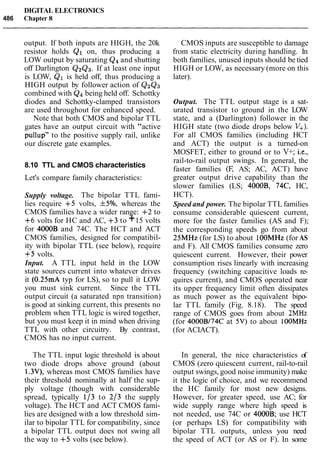 DIGITAL ELECTRONICS
486 Chapter 8
output. If both inputs are HIGH, the 20k
resistor holds Q1 on, thus producing a
LOW output by saturating Q4and shutting
off Darlington QzQ3. If at least one input
is LOW, Q1 is held off, thus producing a
HIGH output by follower action of Q2Q3
combined with Q4being held off. Schottky
diodes and Schottky-clamped transistors
are used throughout for enhanced speed.
Note that both CMOS and bipolar TTL
gates have an output circuit with "active
pullup" to the positive supply rail, unlike
our discrete gate examples.
8.10 TTL and CMOS characteristics
Let's compare family characteristics:
Supply voltage. The bipolar TTL fami-
lies require +5 volts, f5%, whereas the
CMOS families have a wider range: +2 to
+6 volts for HC and AC, +3 to +15 volts
for 4000B and 74C. The HCT and ACT
CMOS families, designed for compatibil-
ity with bipolar TTL (see below), require
+5 volts.
Input. A TTL input held in the LOW
state sources current into whatever drives
it (0.25mA typ for LS), so to pull it LOW
you must sink current. Since the TTL
output circuit (a saturated npn transition)
is good at sinking current, this presents no
problem when TTL logic is wired together,
but you must keep it in mind when driving
TTL with other circuitry. By contrast,
CMOS has no input current.
The TTL input logic threshold is about
two diode drops above ground (about
1.3V), whereas most CMOS families have
their threshold nominally at half the sup-
ply voltage (though with considerable
spread, typically 113 to 213 the supply
voltage). The HCT and ACT CMOS fami-
lies are designed with a low threshold sim-
ilar to bipolar TTL for compatibility, since
a bipolar TTL output does not swing all
the way to +5 volts (see below).
CMOS inputs are susceptible to damage
from static electricity during handling. In
both families, unused inputs should be tied
HIGH or LOW, as necessary (more on this
later).
Output. The TTL output stage is a sat-
urated transistor to ground in the LOW
state, and a (Darlington) follower in the
HIGH state (two diode drops below V+).
For all CMOS families (including HCT
and ACT) the output is a turned-on
MOSFET, either to ground or to V+; i.e.,
rail-to-rail output swings. In general, the
faster families (F, AS; AC, ACT) have
greater output drive capability than the
slower families (LS; 4000B, 74C, HC,
HCT).
Speed and power. The bipolar TTL families
consume considerable quiescent current,
more for the faster families (AS and F);
the corresponding speeds go from about
25MHz (for LS) to about 1OOMHz (for AS
and F). All CMOS families consume zero
quiescent current. However, their power
consumption rises linearly with increasing
frequency (switching capacitive loads re-
quires current), and CMOS operated near
its upper frequency limit often dissipates
as much power as the equivalent bipo-
lar TTL family (Fig. 8.18). The speed
range of CMOS goes from about 2MHz
(for 4000B174C at 5V)to about lOOMHz
(for ACIACT).
In general, the nice characteristics of
CMOS (zero quiescent current, rail-to-rail
output swings, good noise immunity) make
it the logic of choice, and we recommend
the HC family for most new designs.
However, for greater speed, use AC; for
wide supply range where high speed is
not needed, use 74C or 4000B; use HCT
(or perhaps LS) for compatibility with
bipolar TTL outputs, unless you need
the speed of ACT (or AS or F). In some
 