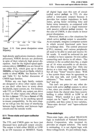 TTL AND CMOS
8.11 Three-state and open-collector devices 487
frequency (Hz)
Figure 8.18. Gate power dissipation versus
frequency.
high-density applications (memory, micro-
processor), NMOS devices are preferred,
in spite of their relatively high power dis-
sipation. And for the highest-speed appli-
cations (above 100MHz) you are forced to
use either ECL, which goes up to about
SOOMHz, or logic based on GaAs, which is
usable to about 4GHz. See Section 14.15
and Table 9.1 for further discussion of
CMOS logic families.
Within any one logic family, outputs
are designed to drive other inputs easily,
so you don't often have to worry about
thresholds, input current, etc. For instance,
with TTL or CMOS, any output can drive
at least 10 other inputs (the official term
for this isfanout: TTL has a fanout of lo),
so you don't have to do anything special
to ensure compatibility. In the next chap-
ter we will go into the issue of interfacing
between logic families and between logic
circuits and the outside world.
8.11 Three-state and open-collector
devices
The TTL and CMOS gates we have just
discussed have push-pull output circuits:
The output is held either HIGH or LOW
by an ON transistor or MOSFET. Nearly
all digital logic uses this sort of circuit
(called active pullup; in TTL it's also
called a totem-pole output) because it
provides low output impedance in both
states, giving faster switching time and
better noise immunity, as compared with
an alternative such as a single transistor
with passive collector pullup resistor. In
the case of CMOS, it also results in lower
power dissipation.
However, there are a few situations for
which active pullup output is unsuitable.
As an example, imagine a computer system
in which several functional units have
to exchange data. The central processor
(CPU), memory, and various peripherals
all need to be able to send and receive 16-
bit words. It would be awkward (to put
it mildly) to have separate 16-wire cables
connecting each device to all others. The
solution is the so-called data bus, a single
set of 16 wires accessible to all devices.
It's like a telephone party line: Only one
device at a time may "talk" (assert data),
but all may "listen" (receive data). With
a bus system there must be agreement as
to who may talk, and words like "bus
arbitrator," "bus master," and "control
bus" pop up.
You can't use gates (or any other de-
vices) with active pullup outputs to drive
a bus, since you couldn't disconnect your
output from the shared data lines (you're
holding it either HIGH or LOW at all
times). What's needed is a gate whose
output can be "open." Such devices are
available, and they come in two varieties,
"three-state devices" and "open-collector
devices."
Three-statelogic
Three-state logic, also called TRI-STATE
logic (a trademark of National Semicon-
ductor Corporation, who invented it),
provides an elegant solution. The name
is misleading; it is not digital logic with
three voltagelevels. It's just ordinary logic,
 