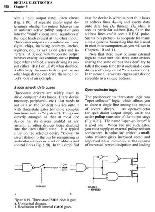 DIGITAL ELECTRONICS
488 Chapter 8
with a third output state: open circuit
(Fig. 8.19). A separate enable input de-
termines whether the output behaves like
an ordinary active pullup output or goes
into the "third" (open) state, regardless of
the logic levels present at the other inputs.
Three-state outputs are available on many
digital chips, including counters, latches,
registers, etc., as well as on gates and in-
verters. A device with three-state output
behaves exactly like ordinary active pullup
logic when enabled, always driving its out-
put either HIGH or LOW; when disabled,
it effectively disconnects its output, so an-
other logic device can drive the same line.
Let's look at an example.
A look ahead: data buses
Three-state drivers are widely used to
drive computer data buses. Every device
(memory, peripherals, etc.) that needs to
put data on the (shared) bus ties onto it
with three-state gates (or more complex
functions such as "registers"). Things are
cleverly arranged so that at most one
device has its drivers enabled at any
instant, all other devices being disabled
into the open (third) state. In a typical
situation the selected device "knows" to
assert data onto the bus by recognizing its
particular address on a set of address and
control lines (Fig. 8.20). In this simplified
-JJy"output{?:OPEN
DISABLE
A
case the device is wired as port 6: It looks
at address lines Ao-A2 and asserts data
onto data bus Do through D3 when it
sees its particular address (i.e., 6) on the
address lines and it sees a READ pulse.
Such a bus protocol is adequate for many
simple systems. Something like this is used
in most microcomputers, as you will see in
Chapters 10 and 11.
Note that there must be some external
logic to make sure that three-state devices
sharing the same output lines don't try to
talk at the same time (that undesirable con-
dition is officially called "bus contention").
In this case all is well as long as each device
responds to a unique address.
Open-collector logic
The predecessor to three-state logic was
"open-collector" logic, which allows you
to share a single line among the outputs
of several drivers. An open-collector
(or open-drain) output simply omits the
active pullup transistor of the output stage
(Fig. 8.2 1). The name "open-collector"is
a good one. When you use such gates,
you must supply an external pullup resistor
somewhere. Its value isn't critical; a small-
value resistor gives increased speed and
improved noise immunity, at the expense
of increased power dissipation and loading
DISABLE
( = ENABLE)
8
Figure 8.19. Three-state CMOS NAND gate.
A. Conceptual diagram.
B. Realization with internal CMOS gates.
 