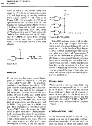 DIGITAL ELECTRONICS
490 Chapter 8
want to drive a low-current lamp that
requires 12 volts, or perhaps just generate
a 15 volt logic swing by running a resistor
from a gate's output to +15 volts, as in
Figure 8.22. For example, the '06 is an
open-collector hex inverter with 30 volt
breakdown rating, and the CMOS 40107 is
a dual-NAND open-drain buffer with up to
120mA sink capability. The 75450 series
of "dual peripheral drivers" can sink up to
300mA from loads returned to +30 volts,
and the UHPJUDN series from Sprague
extends this to more than 1 amp and 80
volts. More on these subjects in the next
chapter.
Figure 8.22
If you wire together some open-collector
gates as shown in Figure 8.23, you get
what's called "wired-OR" - the combina-
tion behaves in this case like a larger NOR
gate, with the output going LOW if any in-
put is HIGH. You can't do this with active
pullup outputs, because there would be a
contest of wills, if all the gates didn't agree
on what the output should be. You can
combine NORs, NANDs, etc., with this
kind of connection, and the output will
be LOW if any gate asserts a LOW out-
put. This connection is sometimes called
"wired-AND," since the output is HIGH
only if all gates have HIGH (open)outputs.
Both names are describing the same thing:
It's wired-AND for positive-true logic and
wired-OR for negative-true logic. This will
make more sense to you after you've seen
DeMorgan7stheorem, in the next section.
Figure 8.23. Wired-OR.
Wired-OR enjoyed some brief popular-
ity in the early days of digital electronics,
but it is not much used today, with two ex-
ceptions: (a) In the family of logic known
as ECL (emitter-coupled logic) the outputs
are what you might call "open-emitter,"
and can be wired-OR'ed painlessly, and
(b) there are some shared lines in computer
buses (most notably the line called inter-
rupt) whose function is not to transfer data
bits, but merely to indicate if at least one
device is requesting attention; in that case
you use wired-OR, since it does what you
want and doesn't require external logic to
prevent contention.
External buses
Where speed is not too important, you
sometimes see open-collector drivers used
to drive buses. This is often the case for
buses that carry data out of computers;
common examples are the buses used to
connect to computer disk drives, and the
IEEE-488 (also called "HPIB" or "GPIB")
instrument bus. More on this in Chapters
10 and 11.
COMBINATIONAL LOGIC
As we discussed earlier in Section 8.04,
digital logic can be divided into combina-
tional and sequential. Combinational cir-
cuits are those in which the output state
 