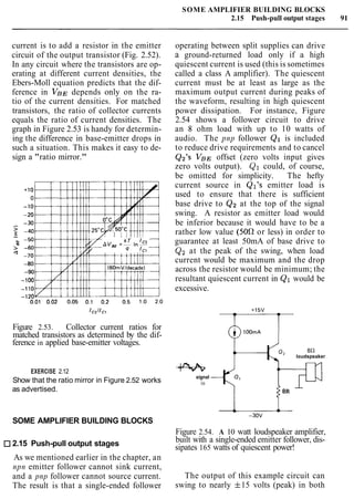 SOME AMPLIFIER BUILDING BLOCKS
2.15 Push-pull output stages 91
current is to add a resistor in the emitter
circuit of the output transistor (Fig. 2.52).
In any circuit where the transistors are op-
erating at different current densities, the
Ebers-Moll equation predicts that the dif-
ference in VBEdepends only on the ra-
tio of the current densities. For matched
transistors, the ratio of collector currents
equals the ratio of current densities. The
graph in Figure 2.53 is handy for determin-
ing the difference in base-emitter drops in
such a situation. This makes it easy to de-
sign a "ratio mirror."
Figure 2.53. Collector current ratios for
matched transistors as determined by the dif-
ference in applied base-emitter voltages.
EXERCISE 2.12
Show that the ratio mirror in Figure 2.52 works
as advertised.
SOME AMPLIFIER BUILDING BLOCKS
2.15 Push-pull output stages
As we mentioned earlier in the chapter, an
npn emitter follower cannot sink current,
and a pnp follower cannot source current.
The result is that a single-ended follower
operating between split supplies can drive
a ground-returned load only if a high
quiescent current is used (this is sometimes
called a class A amplifier). The quiescent
current must be at least as large as the
maximum output current during peaks of
the waveform, resulting in high quiescent
power dissipation. For instance, Figure
2.54 shows a follower circuit to drive
an 8 ohm load with up to 10 watts of
audio. The pnp follower Q1 is included
to reduce drive requirements and to cancel
Qz's VBEoffset (zero volts input gives
zero volts output). Q1 could, of course,
be omitted for simplicity. The hefty
current source in Ql's emitter load is
used to ensure that there is sufficient
base drive to Q2 at the top of the signal
swing. A resistor as emitter load would
be inferior because it would have to be a
rather low value (500 or less) in order to
guarantee at least 50mA of base drive to
Qzat the peak of the swing, when load
current would be maximum and the drop
across the resistor would be minimum; the
resultant quiescent current in Q1 would be
excessive.
loudspeaker
signal
in
8R
Figure 2.54. A 10 watt loudspeaker amplifier,
built with a single-ended emitter follower, dis-
sipates 165 watts of quiescent power!
The output of this example circuit can
swing to nearly f15 volts (peak) in both
 