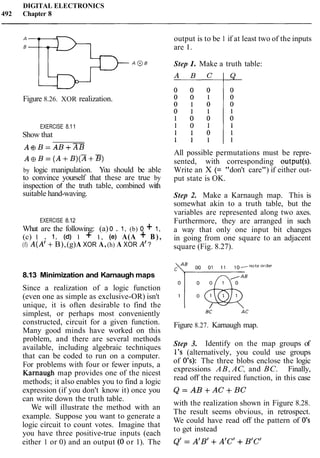 DIGITAL ELECTRONICS
492 Chapter 8
Figure 8.26. XOR realization.
EXERCISE 8.11
Show that
A@B=AB+XB
A ~ B =( A + B ) ( Z + B )
by logic manipulation. You should be able
to convince yourself that these are true by
inspection of the truth table, combined with
suitable hand-waving.
EXERCISE 8.12
What are the following: (a) 0 . 1, (b) 0 + 1,
(c) 1 . 1, (d) 1 + 1, (e) A(A + B ) ,
(f) A(A1+B),(g)A XOR A,(h) A XOR A' ?
8.13 Minimization and Karnaugh maps
Since a realization of a logic function
(even one as simple as exclusive-OR) isn't
unique, it is often desirable to find the
simplest, or perhaps most conveniently
constructed, circuit for a given function.
Many good minds have worked on this
problem, and there are several methods
available, including algebraic techniques
that can be coded to run on a computer.
For problems with four or fewer inputs, a
Karnaugh map provides one of the nicest
methods; it also enables you to find a logic
expression (if you don't know it) once you
can write down the truth table.
We will illustrate the method with an
example. Suppose you want to generate a
logic circuit to count votes. Imagine that
you have three positive-true inputs (each
either 1 or 0) and an output (0 or 1). The
output is to be 1 if at least two of the inputs
are 1.
Step 1. Make a truth table:
All possible permutations must be repre-
sented, with corresponding output(s).
Write an X (= "don't care") if either out-
put state is OK.
Step 2. Make a Karnaugh map. This is
somewhat akin to a truth table, but the
variables are represented along two axes.
Furthermore, they are arranged in such
a way that only one input bit changes
in going from one square to an adjacent
square (Fig. 8.27).
Figure 8.27. Karnaugh map.
Step 3. Identify on the map groups of
1's (alternatively, you could use groups
of 0's): The three blobs enclose the logic
expressions AB, AC, and BC. Finally,
read off the required function, in this case
with the realization shown in Figure 8.28.
The result seems obvious, in retrospect.
We could have read off the pattern of 0's
to get instead
 