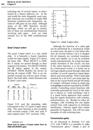 DIGITAL ELECTRONICS
494 Chapter 8
(selecting one of several inputs, as deter-
mined by a binary address), etc. In the
real world the most frequently used com-
plex functions are available as single MSI
functions (medium-scale integration, up-
ward of 100 gates on one chip). Although
many of the MSI functions involve
flip-flops, which we will get to shortly,
lots of them are combinational functions
involving only gates. Let's see what
animals live in the MSI combinational
zoo.
Figure 8.31. Quad 2-input select.
Quad 2-input select
The quad 2-input select is a very useful
chip. It is basically a 4-pole 2-position
switch for logic signals. Figure 8.31 shows
the basic idea. When SELECT is LOW,
the A inputs are passed through to their
respective Q outputs. For SELECT HIGH,
the B inputs appear at the output.
ENABLE' HIGH disables the device by
forcing all outputs LOW. This is an im-
portant concept you will see more of later.
Here's the truth table, which illustrates the
X (don't care) entry:
L L H X H
L H X L
L H X H 1
Inputs Outputs
Figure 8.31 and the preceding table
correspond to the '1 57 quad 2-input select
chip. The same function is also available
with inverted output ('158) and with 3-
state outputs (true: '257; inverted: '258).
E' SEL An Bn
EXERCISE 8.15
Show how to make a 2-input select from an
AND-OR-INVERT gate.
n
Although the function of a select gate
can be performed by a mechanical switch
in some cases, the gate is a far better solu-
tion, for several reasons: (a) it is cheaper;
(b) all channels are switched simultane-
ously and rapidly; (c) it can be switched,
nearly instantaneously, by a logic level gen-
erated elsewhere in the circuit; (d) even
if the select function is to be controlled
by a front-panel switch, it is better not to
run logic signals around through cablesand
switches, to avoid capacitive signal degra-
dation and noise pickup. With a select gate
actuated by a dc level, you keep logic sig-
nals on the circuit board and get the bonus
of simpler off-board wiring (a single line
with pullup switched to ground by an SPST
switch). Controlling circuit functions with
externally generated dc levels in this man-
ner is known as "cold switching," and it
is a much better approach than control-
ling the signals themselves with switches,
potentiometers, etc. Besides its other ad-
vantages, cold switching lets you bypass
control lines with capacitors to eliminate
interference, whereas signal lines cannot
generally be bypassed. You will see some
examples of cold switching later.
Transmission gates
As we discussed in Sections 3.11 and
3.12, with CMOS it is possible to make
"transmission gates," simply a pair of
 