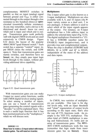 COMBINATIONAL LOGIC
8.14 Combinational functions available as ICs 495
complementary MOSFET switches in
parallel, so that an input (analog) signal
between ground and VDD is either con-
nected through to the output through a low
resistance (a few hundred ohms) or open-
circuited (essentially infinite resistance).
As you may remember, such a device is bi-
directional and doesn't know (or care)
which end is input and which end is out-
put. Transmission gates work perfectly
well with digital CMOS levels and are used
extensively in CMOS design. Figure
8.32 shows the layout of the popular
4066 CMOS"quad bilateral switch." Each
switch has a separate "control" input; in-
put HIGH closes the switch, and LOW
opens it. Note that transmission gates are
merely switches, and therefore have no
fanout; i.e., they simply pass input logic
levels through to the output, without pro-
viding additional drive capability.
Multiplexers
The 2-input select gate is also known as a
2-input multiplexer. Multiplexers are also
available with 4, 8, and 16 inputs (the 4-
input variety comes as a dual unit, 2 in
one package). A binary address is used to
select which of the input signals appears
at the output. For instance, an 8-input
multiplexer has a 3-bit address input to
address the selected data input (Fig. 8.33).
The digital multiplexer illustrated is a '151.
It has a STROBE (another name for
ENABLE) input (negative-true), and it
provides true and complemented outputs.
When the chip is disabled (STROBE held
HIGH), Q is LOW and Q' is HIGH,
independent of the states of the address
and data inputs.
Figure 8.32. Quad transmission gate.
address
outputs
With transmission gates you can make
2-input (or more) select functions, usable
with CMOS digital levelsor analog signals.
To select among a number of inputs,
you can use a bunch of transmission
gates (generating the control signals with a
"decoder,"as will be explained later). This
is such a useful logic function that it has
been institutionalized as the"multiplexer,"
which we will discuss next.
EXERCISE 8.16
Show how to make a 2-input select with trans-
mission gates. You will need an inverter.
Figure 8.33. 8-input multiplexer.
In CMOS, two varieties of multiplex-
ers are available. One type is for dig-
ital levels only, with an input threshold
and "clean" regeneration of output levels
according to the input state; that's also
the way all TTL functions work. An ex-
ample is the '153 TTL multiplexer. The
other kind of CMOS multiplexer is ana-
log and bidirectional; it's really just an
array of transmission gates. The 4051-
4053 CMOS multiplexers work this way
(remember that logic made from trans-
mission gates has no fanout). Since
 
