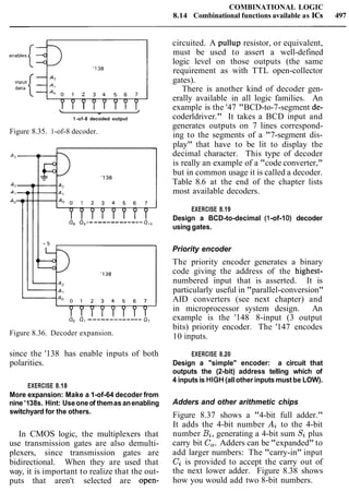 COMBINATIONAL LOGIC
8.14 Combinational functions available as ICs 497
 + /
1-of-8 decoded output
Figure 8.35. 1-of-8 decoder.
Figure 8.36. Decoder expansion.
since the '138 has enable inputs of both
polarities.
EXERCISE 8.18
More expansion: Make a 1-of-64 decoder from
nine '138s. Hint: Useoneof themas anenabling
switchyard for the others.
In CMOS logic, the multiplexers that
use transmission gates are also demulti-
plexers, since transmission gates are
bidirectional. When they are used that
way, it is important to realize that the out-
puts that aren't selected are open-
circuited. A pullup resistor, or equivalent,
must be used to assert a well-defined
logic level on those outputs (the same
requirement as with TTL open-collector
gates).
There is another kind of decoder gen-
erally available in all logic families. An
example is the '47 "BCD-to-7-segment de-
coderldriver." It takes a BCD input and
generates outputs on 7 lines correspond-
ing to the segments of a "7-segment dis-
play" that have to be lit to display the
decimal character. This type of decoder
is really an example of a "code converter,"
but in common usage it is called a decoder.
Table 8.6 at the end of the chapter lists
most available decoders.
EXERCISE 8.19
Design a BCD-to-decimal (1-of-10) decoder
using gates.
Priority encoder
The priority encoder generates a binary
code giving the address of the highest-
numbered input that is asserted. It is
particularly useful in "parallel-conversion"
AID converters (see next chapter) and
in microprocessor system design. An
example is the '148 8-input (3 output
bits) priority encoder. The '147 encodes
10 inputs.
EXERCISE 8.20
Design a "simple" encoder: a circuit that
outputs the (2-bit) address telling which of
4 inputsis HIGH(allother inputs mustbe LOW).
Adders and other arithmetic chips
Figure 8.37 shows a "4-bit full adder."
It adds the 4-bit number Ai to the 4-bit
number Bi,generating a 4-bit sum Si plus
carry bit C,.Adders can be "expanded" to
add larger numbers: The "carry-in" input
Ciis provided to accept the carry out of
the next lower adder. Figure 8.38 shows
how you would add two 8-bit numbers.
 