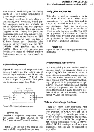COMBINATIONALLOGIC
8.14 Combinational functions available as ICs 499
sizes are 4- to 10-bit integers, with string
lengths of 3 to 8 words (expandable to
greater length, of course).
The most complex arithmetic chips are
the floating-point processors, which per-
form compares, sums, and products, as
well as trigonometric functions, exponen-
tial~,and square roots. These are usually
designed to work closely with particular
microprocessors, and they generally con-
form to a nice standard known as IEEE
P754, which specifies word size (up to
80 bits), format, etc. Examples (plus
matching microprocessors) are the 8087
(8086/8), 80387 (80386), and 68881
(68020). These are truly stunning per-
formers, with speeds of lOMflops (million
floating-point operations per second) or
more.
Magnitude comparators
Figure 8.39 shows a 4-bit magnitude com-
parator. It determines the relative sizes of
the 4-bit input numbers A and B and tells
you via outputs whether A < B, A = B,
or A > B. Inputs are provided for expan-
sion to numbers larger than 4 bits.
A lnput B input
Parity generatorlchecker
This chip is used to generate a parity
bit to be attached to a "word" when
transmitting (or recording) data and to
check the received parity when such data
are recovered. Parity can be even or
odd (e.g., with odd parity the number of
1 bits in each character is odd). The '280
parity generator, for instance, accepts a 9- ,
bit input word, giving an even and an odd
parity bit output. The basic construction
is an array of exclusive-OR gates.
EXERCISE 8.22
Figureout how to make aparity generator using
XOR gates.
Programmable logic devices
You can build your own custom combi-
national (and even sequential) logic on a
chip, using ICs that contain an array of
gates with programmable interconnections.
There are several varieties, of which the
most popular are PALs (programmable ar-
ray logic) and PLAs (programmable logic
arrays). PALs, in particular, have become
extremely inexpensive and flexible and
should form a part of every designer's tool-
box of tricks. We will describe combina-
tional PALs in the next section.
L Some other strange functions
Figure 8.39. Magnitude comparator. There are many other interesting MSI
combinational chips worth knowing about.
For example, in CMOS you can get a
EXERCISE 8.21
"majority logic" IC that tells you whether
Construct a magnitude comparator, using
XOR gates, that tells whether or not
or not a majority of n inputs are asserted.
A = B,where A and B are 4-bit numbers. Also available is a BCD "9's complemen-
ter," whose function is obvious. A "barrel-
shifter" IC shifts an input word over by n
Table 8.7 at the end of the chapter lists (selectable) bits and can be expanded to
most available magnitude comparators. any width.
 