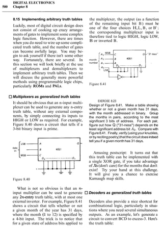 DIGITAL ELECTRONICS
500 Chapter 8
8.15 Implementing arbitrary truth tables
Luckily, most of digital circuit design does
not consist of cooking up crazy arrange-
ments of gates to implement some complex
logic function. However, there are times
when you do need to wire up some compli-
cated truth table, and the number of gates
can become awfully large. You may be-
gin to ask yourself if there isn't some other
way. Fortunately, there are several. In
this section we will look briefly at the use
of multiplexers and demultiplexers to
implement arbitrary truth tables. Then we
will discuss the generally more powerful
methods using programmable logic chips,
particularly ROMs and PALS.
Multiplexers as generalized truth tables
It should be obvious that an n-input multi-
plexer can be used to generate any n-entry
truth table, without any external compo-
nents, by simply connecting its inputs to
HIGH or LOW as required. For example,
Figure 8.40 shows a circuit that tells if a
3-bit binary input is prime.
data
in
I-- &
Figure 8.40
the multiplexer, the output (as a function
of the remaining input bit B) must be
one of the four choices H,L, B, or B' ;
the corresponding multiplexer input is
therefore tied to logic HIGH, logic LOW,
B or inverted B.
month
number
Do.....- - - -.-...-.
Figure 8.4 1
EXERCISE 8.23
Design of Figure 8.41. Make a table showing
whether or not a given month has 31 days,
with the month addressed in binary. Group
the months in pairs, according to the most
significant 3 bits of address. For each pair,
figure out how Q ("31-ness") depends on the
least significant address bit Ao. Compare with
Figure8.41. Finally, verify (usingyour knuckles,
or by recitingpoetry)that thecircuit doesindeed
tell you if a given month has 31 days.
Amusing postscript: It turns out that
this truth table can be implemented with
a single XOR gate, if you take advantage
of Xs (don't care) for the months that don't
exist! Try your hand at this challenge.
It will give you a chance to exercise
Karnaugh map skills.
What is not so obvious is that an n-
input multiplier can be used to generate Decoders as generalized truth tables
any 2n-entry truth table, with at most one
external inverter. For example, Figure 8.41 Decoders also provide a nice shortcut for
shows a circuit that tells whether or not combinational logic, particularly in situa-
a given month of the year has 31 days, tions where you need several simultaneous
where the month (1 to 12) is specified by outputs. As an example, let's generate a
a 4-bit input. The trick is to notice that circuit to convert BCD to excess-3. Here's
for a given state of address bits applied to the truth table:
 