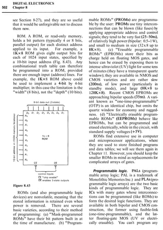 DIGITAL ELECTRONICS
502 Chapter 8
see Section 8-27), and they are so useful
that it would be unforgivable not to discuss
them now.
ROM. A ROM, or read-only memory,
holds a bit pattern (typically 4 or 8 bits,
parallel output) for each distinct address
applied to its input. For example, a
lKx8 ROM gives eight output bits for
each of 1024 input states, specified by
a 10-bit input address (Fig. 8.43). Any
combinational truth table can therefore
be programmed into a ROM, provided
there are enough input (address) lines. For
example, the 1Kx8 ROM above could
be used to implement a Cbit by 4-bit
multiplier; in this case the limitation is the
"width" (8 bits), not the "depth" (10 bits).
8-bit data out (3-state)
control Inputs
"chip enable"
enables 3-state outputs
Figure 8.43
ROMs (and also programmable logic
devices) are nonvolatile, meaning that the
stored information is retained even when
power is removed. There are several
basic varieties, according to their method
of programming: (a) "Mask-programmed
ROMs" have their bit pattern built in at
the time of manufacture. (b) "Program-
mable ROMs" (PROMs) are programma-
ble by the user: PROMs use tiny intercon-
nections that can be blown (like fuses) by
applying appropriate address and control
signals; they tend to be very fast (25-50ns),
of relatively high power (bipolar: 0.5-1W),
and small to medium in size (32x8 up to
8Kx8). (c) "Erasable programmable
ROMs" (EPROMs) store their bits as
charge held on floating MOS gates, and
hence can be erased by exposing them to
intense ultraviolet (UV) light for some tens
of minutes (they have a transparent quartz
window); they are available in NMOS and
CMOS varieties and are rather slow
(200ns), of low power (particularly in
standby mode), and large (8Kx8 to
128Kx8). Recent CMOS EPROMs are
approaching bipolar speeds (3511s). A vari-
ant known as "one-time-programmable"
(OTP) is an identical chip, but omits the
quartz window for economy and rugged-
ness. (d) "Electrically erasable program-
mable ROMs" (EEPROMs) behave like
EPROMs, but can be programmed and
erased electrically,while in the circuit, with
standard supply voltages (+5V).
ROMs find extensive use in computer
and microprocessor applications, where
they are used to store finished programs
and data tables; we will see them again in
Chapter 1I. However, you should keep the
smaller ROMs in mind as replacements for
complicated arrays of gates.
Programmable logic. PALS (program-
mable array logic; PAL is a trademark of
Monolithic Memories Inc.) and PLAs(pro-
grammable logic arrays) are the two basic
kinds of programmable logic. They are
ICs with many gates whose interconnec-
tions can be programmed (like ROMs) to
form the desired logic functions. They are
available in both bipolar and CMOS con-
struction, the former using fusible-link
(one-time-programmable), and the lat-
ter floating-gate MOS (UV or electri-
cally erasable). You can't program any
 