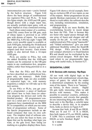 DIGITAL ELECTRONICS
504 Chapter 8
interconnection you want - you're limited
by the built-in structure. Figure 8.44
shows the basic design of combinational
(no registers) PALs and PLAs. To keep
this figure simple, the AND and OR gates,
though drawn with a single input line,
are actually multiple-input gates, with an
input implied at every connected crossing.
Each (three-state) output of a combina-
tional PAL comes from an OR gate, each
of whose inputs is prewired to an AND
gate with dozens of inputs. For example,
the 16L8 (Fig. 8.45) has eight 7-input OR
gates; every possible signal is available at
each AND gate, including the 10 dedicated
input pins (and their inverts) and the 8
outputs (and their inverts). Each tristate
enable is also derived from a 32-input
AND gate.
PLAs are similar to PALs, but with
the added flexibility that the AND-gate
outputs can be connected to the OR-gate
inputs in any combination (i.e., program-
mable), rather than being prewired as in a
PAL.
Note that the PALs and PLAs that
we have described are combinational (i.e.,
gates only, no memory). Both kinds
of programmable logic are also available
as sequential logic, i.e., with memory
(registers), a subject we will take up in the
next section.
To use PALs or PLAs, you get your-
self a programmer, a piece of hardware
that knows how to burn fuses (or other-
wise program the device) and verify the
finished product. All programmers con-
nect via a serial port to a microcomputer
(engineers have standardized on the IBM
PC or compatible), on which you run some
form of programmer software. Some of
the fancier programmers include an on-
board computer that runs its own soft-
ware. The simplest kind of software sim-
ply lets you select the fuses to burn; you
figure that out by deciding what logic you
want, at the gate level, then listing (or
marking on a graphics display) those fuses.
Figure 8.46 shows a trivial example, form-
ing an exclusive-OR of two inputs as one
of the outputs. Better programmers let you
specify Boolean expressions (if you know
them) or truth tables; the software does the
rest, including minimization, simulation,
and programming. .
Although PLAs are more flexible, the
overwhelming favorite in recent design
has been the PAL. That is because they
are faster (the signal passes through only
one array of fuses) and cheaper and will
usually do the job. As we'll see shortly,
sophisticated new PALs using"macrocells"
and "folded architecture" give you some
additional flexibility within the fixed-OR
PAL design. PALs provide a flexible
and compact alternative to fixed-function
ICs and should not be overlooked by the
serious circuit designer. We'll show how
(and when) to use programmable logic,
along with useful tricks, in Section 8.27.
SEQUENTIAL LOGIC
8.16 Devices with memory: flip-flops
All our work with digital logic so far
has been with combinational circuits (e.g.,
arrays of gates), for which the output
is determined completely by the existing
state of the inputs. There is no "memory,"
no history, in these circuits. Digital
life gets really interesting when we add
devices with memory. This makes it
possible to construct counters, arithmetic
accumulators, and circuits that generally
do one interesting thing after another. The
basic unit is the flip-flop, a colorful name
to describe a device that, in its simplest
form, looks as shown in Figure 8.47.
Assume that both A and B are HIGH.
What are X and Y? If X is HIGH,
then both inputs of Gzare HIGH, making
Y LOW. This is consistent with X being
HIGH, so we're finished. Right?
X = HIGH
Y = LOW
 