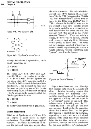 DIGITAL ELECTRONICS
506 Chapter 8
Figure 8.46. PAL exclusive OR.
Figure 8.47. Flip-flop ("set-reset"type).
Wrong! The circuit is symmetrical, so an
equally good state is
X = LOW
Y = HIGH
The states X, Y both LOW and X,Y
both HIGH are not possible (remember,
A = B = HIGH). So the flip-flop has
two stable states (it's sometimes called a
"bistable"). Which state it is in depends on
past history. It has memory! To write into
the memory, just bring one of the inputs
momentarily LOW. For instance, bringing
A LOW momentarily guarantees that the
flip-flop goes into the state
X = HIGH
Y = LOW
no matter what state it was in previously.
Switch debouncing
This kind of flip-flop (with a SET and RE-
SET input) is quite useful in many
applications. Figure 8.48 shows a typical
example. This circuit is supposed to en-
able the gate and pass input pulses when
the switch is opened. The switch is tied to
ground (not +5V), because of a peculiar-
ity of bipolar TTL (as opposed to CMOS):
You must sink substantial current from an
input in the LOW state (0.25mA for LS
TTL), whereas in the HIGH state the in-
put current is near zero. Besides, ground
is generally available as a convenient re-
turn for switches and other controls. The
problem with this circuit is that switch
contacts "bounce." When the switch is
closed, the two contacts actually separate
and reconnect, typically 10 to 100 times
over a period of about lms. You would
get waveforms as sketched; if there were a
counter or shift register using the output, it
would faithfully respond to all those extra
"pulses" caused by the bounce.
Figure 8.48. Switch "bounce."
Figure 8.49 shows the cure. The flip-
flop changes state when the contacts first
close. Further bouncing against that
contact makes no difference (SPDT
switches never bounce all the way back to
the opposite position), and the output is
a "debounced" signal, as sketched. This
debouncer circuit is widely used; the '279
"quad SR latch" lets you get four into
one package. Incidentally, the preceding
circuit has a minor flaw: The first pulse
after the gate is enabled may be shortened,
depending on when the switch is closed
relative to the input pulse train; the same
holds for the final pulse of a sequence
(of course, a switch that is not debounced
has the same problem). A "synchronizer"
 
