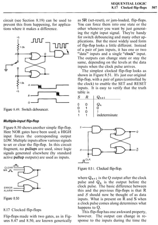 SEQUENTIAL LOGIC
8.17 Clocked flip-flops 507
circuit (see Section 8.19) can be used to
prevent this from happening, for applica-
tions where it makes a difference.
Figure 8.49. Switch debouncer.
Multiple-input flip-flop
Figure 8.50 shows another simple flip-flop.
Here NOR gates have been used; a HIGH
input forces the corresponding output
LOW. Multiple inputs allow various signals
to set or clear the flip-flop. In this circuit
fragment, no pullups are used, since logic
signals generated elsewhere (by standard
active pullup outputs) are used as inputs.
CLEAR
MRnn%?-
ERROR
ALARM
Figure 8.50
8.17 Clocked flip-flops
Flip-flops made with two gates, as in Fig-
ures 8.47 and 8.50, are known generically
as SR (set-reset), or jam-loaded, flip-flops.
You can force them into one state or the
other whenever you want by just generat-
ing the right input signal. They're handy
for switch debouncing and many other ap-
plications. But the most widely used form
of flip-flop looks a little different. Instead
of a pair of jam inputs, it has one or two
"data" inputs and a single "clock" input.
The outputs can change state or stay the
same, depending on the levels at the data
inputs when the clock pulse arrives.
The simplest clocked flip-flop looks as
shown in Figure 8.51. It's just our original
flip-flop, with a pair of gates (controlled by
the clock) to enable the SET and RESET
inputs. It is easy to verify that the truth
table is
S R I Qn+l
Figure 8.5 1. Clocked flip-flop.
0 0
0 1
1 0
1 1
where Qn+l is the Q output after the clock
pulse and Q, is the output before the
clock pulse. The basic difference between
this and the previous flip-flops is that R
and S should now be thought of as data
inputs. What is present on R and S when
a clock pulse comes along determines what
happens to Q.
This flip-flop has one awkward property,
however. The output can change in re-
sponse to the inputs during the time the
Qn
0
1
indeterminate
 