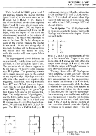 SEQUENTIAL LOGIC
8.17 Clocked flip-flops 509
While the clock is HIGH, gates 1 and 2
are enabled, forcing the master flip-flop
(gates 3 and 4) to the same state as the
D input: M = D , M' = D'. Gates 5
and 6 are disabled, so the slave flip-flop
(gates 7 and 8) retains its previous state.
When the clock goes LOW, the inputs to
the master are disconnected from the D
input, while the inputs of the slave are
simultaneously coupled to the outputs of
the master. The master thus transfers its
state to the slave. No further changes can
occur at the output, because the master
is now stuck. At the next rising edge of
the clock, the slave will be decoupled from
the master and will retain its state,
while the master will once again follow
the input.
The edge-triggered circuit behaves the
same externally, but the inner workings are
different. It is not difficult to figure it out.
The particular circuit shown happens to
be the popular '74 positive-edge-triggered
type D flip-flop. The preceding master-
slave circuit transfers data to the output
on the negative edge. Flip-flops are avail-
able with either positive or negative edge
triggering. In addition, most flip-flops also
have SET and CLEAR jam-type inputs.
They may be set and cleared on HIGH
or on LOW, depending on the type of flip-
flop. Figure 8.53 shows a few popular flip-
flops. The wedge means "edge-triggered,"
and the little circles mean "negation," or
complement. Thus, the '74 is a dual type
D positive-edge-triggeredflip-flop with ac-
tive LOW jam-type SET and CLEAR in-
puts. The 4013 is a CMOS dual type D
positive-edge-triggeredflip-flop with active
HIGH jam-type SET and CLEAR inputs.
The '112 is a dual JK master-slave flip-
flop with data transfer on the negative edge
and with active LOW jam-type SET and
CLEAR inputs.
The JK flip-flop. The JK flip-flop works
on principles similar to those of the type D
flip-flop, but it has two data inputs. Here's
the truth table:
Thus, if J and K are complements, Q will
go to the value of the J input at the next
clock edge. If J and K are both LOW, the
output won't change. If J and K are both
HIGH, the output will "toggle"(reverse its
state after each clock pulse).
Warning: Some older JK flip-flops are
"ones-catching," a term you won't find in
the data sheet, but an effect that can have
dire consequences for the unsuspecting.
This means that if either J or K (or both)
changes state momentarily while the slave
is enabled by the clock, then returns to
its previous state before the clock makes
its transition, the flip-flop will"remember"
that momentary state and behave as if that
state had persisted. Thus, the flip-flopmay
change state at the next clock transition
even if the J and K inputs existing at
that transition should cause the flip-flop
to remain in its current state. This can
Figure 8.53. D-type and
JK flip-flops.
 