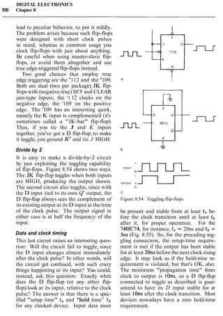 DIGITAL ELECTRONICS
510 Chapter 8
lead to peculiar behavior, to put it mildly.
The problem arises because such flip-flops
were designed with short clock pulses
in mind, whereas in common usage you
clock flip-flops with just about anything.
Be careful when using master-slave flip-
flops, or avoid them altogether and use
true edge-triggered flip-flops instead.
Two good choices that employ true
edge triggering are the '112 and the '109.
Both are dual (two per package) JK flip-
flops with (negative-true) SET and CLEAR
jam-type inputs; the '1 12 clocks on the
negative edge, the '109 on the positive
edge. The '109 has an interesting quirk,
namely the K input is complemented (it's
sometimes called a "JK-bar" flip-flop).
Thus, if you tie the J and K inputs
together, you've got a D flip-flop; to make
it toggle, you ground K' and tie J HIGH.
Divide by 2
It is easy to make a divide-by-2 circuit
by just exploiting the toggling capability
of flip-flops. Figure 8.54 shows two ways.
The JK flip-flop toggles when both inputs
are HIGH, producing the output shown.
The second circuit also toggles, since with
the D input tied to its own Q' output, the
D flip-flop always sees the complement of
its existing output at its D input at the time
of the clock pulse. The output signal in
either case is at half the frequency of the
input.
Data and clock timing
This last circuit raises an interesting ques-
tion: Will the circuit fail to toggle, since
the D input changes almost immediately
after the clock pulse? In other words, will
the circuit get confused, with such crazy
things happening at its input? You could,
instead, ask this question: Exactly when
does the D flip-flop (or any other flip-
flop) look at its input, relative to the clock
pulse? The answer is that there is a spec-
ified "setup time" t, and "hold time7
' th
for any clocked device. Input data must
output +J--Lr-0
C
Figure 8.54. Toggling flip-flops.
be present and stable from at least t, be-
fore the clock transition until at least th
after it, for proper operation. For the
74HC74, for instance, t, = 20ns and th =
3ns (Fig. 8.55). So, for the preceding tog-
gling connection, the setup-time require-
ment is met if the output has been stable
for at least 2011s before the next clock rising
edge. It may look as if the hold-time re-
quirement is violated, but that's OK, also.
The minimum "propagation time" from
clock to output is Ions, so a D flip-flop
connected to toggle as described is guar-
anteed to have its D input stable for at
least lOns after the clock transition. Most
devices nowadays have a zero hold-time
requirement.
 