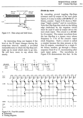 SEQUENTIAL LOGIC
8.17 Clocked flip-flops 511
data can data must b e stable data can
change I /I change
I
t I
CLK
I
I I
0 I
i-44 I
20ns m i n 1 1
*I-'.
3ns mln
Figure 8.55. Data setup and hold times.
An interesting thing can happen if the
level at the D input changes during the
setup-time interval, namely a so-called
metastablestate in which the flip-flop can't
make up its mind which state to go into.
We will have more to say about this
shortly.
Divide by more
By cascading several toggling flip-flops
(connect each Q output to the next clock
input), it is easy to make a divide-by-2*, or
binary, counter. Figure 8.56 shows a four-
stage "ripple counter" and its waveforms.
Note that flip-flops that clock on the falling
edge (indicated by the negation circle)
must be used if each Q output drives the
next clock input. This circuit is a divide-
by-16 counter: The output waveform from
the last flip-flop is a square wave whose
frequency is 1/16 of the circuit's input
clock frequency. Such a circuit is called
a counter because the data present at the
four Q outputs, considered as a single 4-
bit binary number, go through a binary
sequence from 0 to 15, incrementing after
each input pulse. The waveforms in
Figure 8.56 demonstrate this fact. In the
state
LSB MSB
Qo Q , Q 2 Q 3
B
Figure 8.56. Four-bit counter.
A. Schematic.
B. Timing diagram.
++
Q 4 , 4 l - J
+ +
n r u L J 0
Input
Q
---c.,'
clock
t b-4,
--C:>
J 0
K- K
-4l J
A
-
 