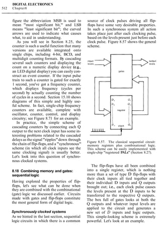 DIGITAL ELECTRONICS
512 Chapter8
figure the abbreviation MSB is used to
mean "most significant bit," and LSB
means "least significant bit"; the curved
arrows are used to indicate what causes
what, to aid in understanding.
As you will see in Section 8.25, the
counter is such a useful function that many
versions are available integrated onto
single chips, including 4-bit, BCD, and
multidigit counting formats. By cascading
several such counters and displaying the
count on a numeric display device (e.g.,
an LED digital display) you can easily con-
struct an event counter. If the input pulse
train to such a counter is gated for exactly
1 second, you've got a frequency counter,
which displays frequency (cycles per
second) by actually counting the number
of cycles in a second. Section 15.10 shows
diagrams of this simple and highly use-
ful scheme. In fact, single-chip frequency
counters are available, complete with
oscillator, counter, control, and display
circuitry; see Figure 8.71 for an example.
In practice, the simple scheme of
cascading counters by connecting each Q
output to the next clock input has some in-
teresting problems related to the cascaded
delays as the signal"ripples"down through
the chain of flip-flops,and a "synchronous"
scheme (in which all clock inputs see the
same clocking signal) is usually better.
Let's look into this question of synchro-
nous clocked systems.
8.18 Combining memory and gates:
sequential logic
Having explored the properties of flip-
flops, let's see what can be done when
they are combined with the combinational
(gate) logic we discussed earlier. Circuits
made with gates and flip-flops constitute
the most general form of digital logic.
Synchronously clocked systems
As we hinted in the last section, sequential
logic circuits in which there is a common
source of clock pulses driving all flip-
flops have some very desirable properties.
In such a synchronous system all action
takes place just after each clocking pulse,
based on the levels present just before each
clock pulse. Figure 8.57 shows the general
scheme.
lnput output
levels levels
gates
ID"c,T ;"Iu
Figure 8.57. The classical sequential circuit:
memory registers plus combinational logic.
This scheme can be easily implemented with
single-chip "registered PALS" (Section 8.27).
The flip-flops have all been combined
into a single register, which is nothing
more than a set of type D flip-flops with
their clock inputs all tied together and
their individual D inputs and Q outputs
brought out; i.e., each clock pulse causes
the levels present at the D inputs to be
transferred to the respective Q outputs.
The box full of gates looks at both the
Q outputs and whatever input levels are
applied to the circuit and generates a
new set of D inputs and logic outputs.
This simple-looking scheme is extremely
powerful. Let's look at an example.
 