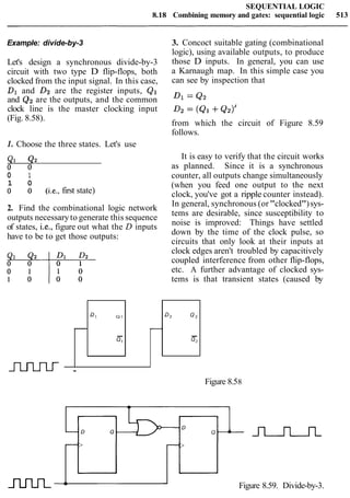 SEQUENTIAL LOGIC
8.18 Combining memory and gates: sequential logic 513
Example: divide-by-3
Let's design a synchronous divide-by-3
circuit with two type D flip-flops, both
clocked from the input signal. In this case,
Dland D2 are the register inputs, Q1
and Q2are the outputs, and the common
clock line is the master clocking input
(Fig. 8.58).
1. Choose the three states. Let's use
0 1
1 0
0 0 (i.e.,first state)
2. Find the combinational logic network
outputs necessaryto generate this sequence
of states, i.e., figure out what the D inputs
have to be to get those outputs:
3. Concoct suitable gating (combinational
logic), using available outputs, to produce
those D inputs. In general, you can use
a Karnaugh map. In this simple case you
can see by inspection that
from which the circuit of Figure 8.59
follows.
It is easy to verify that the circuit works
as planned. Since it is a synchronous
counter, all outputs change simultaneously
(when you feed one output to the next
clock, you've got a ripple counter instead).
In general, synchronous (or"clocked")sys-
tems are desirable, since susceptibility to
noise is improved: Things have settled
down by the time of the clock pulse, so
circuits that only look at their inputs at
clock edges aren't troubled by capacitively
coupled interference from other flip-flops,
etc. A further advantage of clocked sys-
tems is that transient states (caused by
mrn Figure 8.59. Divide-by-3.
D2 Q,
G
-
J'uuLr -
Figure 8.58
Dl Q I
-
0I
-
 