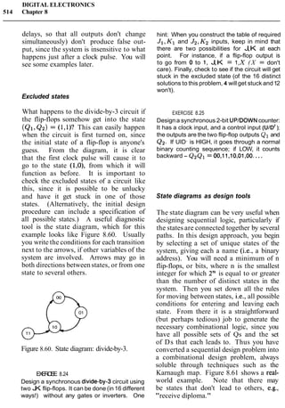 DIGITAL ELECTRONICS
514 Chapter 8
delays, so that all outputs don't change
simultaneously) don't produce false out-
put, since the system is insensitive to what
happens just after a clock pulse. You will
see some examples later.
Excluded states
What happens to the divide-by-3 circuit if
the flip-flops somehow get into the state
(Q1,Q2) = (1,1)? This can easily happen
when the circuit is first turned on, since
the initial state of a flip-flop is anyone's
guess. From the diagram, it is clear
that the first clock pulse will cause it to
go to the state (1,0), from which it will
function as before. It is important to
check the excluded states of a circuit like
this, since it is possible to be unlucky
and have it get stuck in one of those
states. (Alternatively, the initial design
procedure can include a specification of
all possible states.) A useful diagnostic
tool is the state diagram, which for this
example looks like Figure 8.60. Usually
you write the conditions for each transition
next to the arrows, if other variables of the
system are involved. Arrows may go in
both directions between states, or from one
state to several others.
Figure 8.60. State diagram: divide-by-3.
EXERCISE 8.24
Design a synchronous divide-by3 circuit using
two JK flip-flops. It can be done (in 16 different
ways!) without any gates or inverters. One
hint: When you construct the table of required
J1,K1and J2,K2inputs, keep in mind that
there are two possibilities for J,K at each
point. For instance, if a flip-flop output is
to go from 0 to 1, J,K = 1,X( X = don't
care). Finally, check to see if the circuit will get
stuck in the excluded state (of the 16 distinct
solutions to this problem, 4 will get stuck and12
won't).
EXERCISE 8.25
Designa synchronous 2-bit UPIDOWNcounter:
It has a clock input, and a control input (UID' );
the outputs are the two flip-flop outputs Q1 and
Q2. If UIDf
is HIGH, it goes through a normal
binary counting sequence; if LOW, it counts
backward - Q2Ql = 00,11,10,01,00. ...
State diagrams as design tools
The state diagram can be very useful when
designing sequential logic, particularly if
the states are connected together by several
paths. In this design approach, you begin
by selecting a set of unique states of the
system, giving each a name (i.e., a binary
address). You will need a minimum of n
flip-flops, or bits, where n is the smallest
integer for which 2n is equal to or greater
than the number of distinct states in the
system. Then you set down all the rules
for moving between states, i.e., all possible
conditions for entering and leaving each
state. From there it is a straightforward
(but perhaps tedious) job to generate the
necessary combinational logic, since you
have all possible sets of Qs and the set
of Ds that each leads to. Thus you have
converted a sequential design problem into
a combinational design problem, always
soluble through techniques such as the
Karnaugh map. Figure 8.61 shows a real-
world example. Note that there may
be states that don't lead to others, e.g.,
"receive diploma."
 