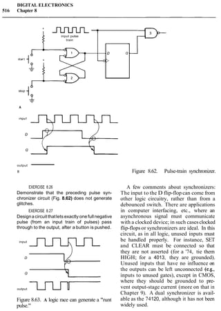 DIGITAL ELECTRONICS
516 Chapter 8
output -
B Figure 8.62. Pulse-train synchronizer.
+ m =
EXERCISE 8.26
Demonstrate that the preceding pulse syn-
chronizer circuit (Fig. 8.62) does not generate
glitches.
input pulse
train
EXERCISE 8.27
Designacircuit thatlets exactly one fullnegative
pulse (from an input train of pulses) pass
through to the output, after a button is pushed.
input
s
--0>
A
-
00
output 0
Q-
Figure 8.63. A logic race can generate a "runt
pulse."
A few comments about synchronizers:
The input to the D flip-flop can come from
other logic circuitry, rather than from a
debounced switch. There are applications
in computer interfacing, etc., where an
asynchronous signal must communicate
with a clocked device; in such casesclocked
flip-flops or synchronizers are ideal. In this
circuit, as in all logic, unused inputs must
be handled properly. For instance, SET
and CLEAR must be connected so that
they are not asserted (for a '74, tie them
HIGH; for a 4013, they are grounded).
Unused inputs that have no influence on
the outputs can be left unconnected (e.g.,
inputs to unused gates), except in CMOS,
where they should be grounded to pre-
vent output-stage current (more on that in
Chapter 9). A dual synchronizer is avail-
able as the 74120, although it has not been
widely used.
 