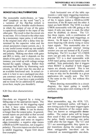 MONOSTABLE MULTIVIBRATORS
8.20 One-shot characteristics 517
MONOSTABLE MULTIVIBRATORS
The monostable multivibrator, or "one-
shot" (emphasis on the word "one"), is
a variation of the flip-flop (which is
sometimes called a bistable multivibrator)
in which the output of one of the gates
is capacitively coupled to the input of the
other gate. The result is that the circuit sits
in one state. If it is forced to the other state
by a momentary input pulse, it will return
to the original state after a delay time de-
termined by the capacitor value and the
circuit parameters (input current, etc.). It
is very useful (some would say too useful!)
for generating pulses of selectable width
and polarity. Making one-shots with gates
and RCs is tricky, and it depends on the
details of the gate's input circuit, since, for
instance, you wind up with voltage swings
beyond the supply voltages. Rather than
encourage bad habits by illustrating such
circuits, we will just treat the one-shot as
an available functional unit. In actual cir-
cuits it is best to use a packaged one-shot;
you construct your own only if absolutely
necessary, e.g., if you have a gate available
and no room for an additional IC package
(even then, maybe you shouldn't).
8.20 One-shot characteristics
Inputs
One-shots are triggered by a rising or
falling edge at the appropriate inputs. The
only requirement on the triggering signal
is that it have some minimum width,
typically 25ns to 100ns. It can be shorter
or longer than the output pulse. In general,
several inputs are provided so that several
signals can trigger the one-shot, some
on positive edges and some on negative
edges (remember, a negative edge means
a HIGH-to-LOW transition, not a negative
polarity). The extra inputs can also be used
to inhibit triggering. Figure 8.64 shows
four examples.
Each horizontal row of the table rep-
resents a valid input triggering transition.
For example, the '1 21 will trigger when one
of the A inputs makes a HIGH-to-LOW
transition, if the B input and the other A
input are both HIGH. The '4538 is a dual
CMOS monostable with OR gating at the
input; if only one input is used, the other
must be disabled, as shown. The '121
has three inputs, with a combination of
OR and AND gating (and triggering), as
shown. Its B input is a Schmitt trigger,
more forgiving with slowly rising or noisy
input signals. This monostable also in-
cludes a not-too-good internal timing
resistor you can use instead of R, if you're
feelinglazy. The '22 1 is a dual '121;CMOS
users can get only the dual version. The
popular '123 is a dual monostable with
AND input gating; unused inputs must be
enabled. Note particularly that it triggers
when RESET is disabled if both trigger
inputs are already asserted. This is not
a universal property of monostables, and
it may or may not be desirable in a given
application (it's usually not). The '423
is the same as the '123, but without this
"feature."
When drawing monostables in a circuit
diagram, the input gating is usually
omitted, saving space and creating a bit of
confusion.
Retriggerability
Most monostables, e.g., the 4538, '123,
and '423 mentioned earlier, will begin a
new timing cycle if the input triggers again
during the duration of the output pulse.
They are known as retriggerable mono-
stables. The output pulse will be longer
than usual if they are retriggered during
the pulse, finally terminating one pulse
width after the last trigger. The '12 1 and
'22 1 are nonretriggerable; they ignore in-
put transitions during the output pulse.
Most retriggerable one-shots can be
connected as nonretriggerable one-shots.
 