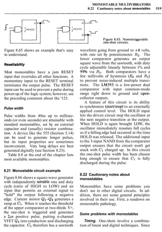 MONOSTABLE MULTIVIBRATORS
8.22 Cautionary notes about monostables 519
Figure 8.65 shows an example that's easy
to understand.
Resettability
Most monostables have a jam RESET
input that overrides all other functions. A
momentary input to the RESET terminal
terminates the output pulse. The RESET
input can be used to prevent a pulse during
power-up of the logic system; however, see
the preceding comment about the '123.
Pulse width
Pulse widths from 40ns up to millisec-
onds (or even seconds) are attainable with
standard monostables, set by an external
capacitor and (usually) resistor combina-
tion. A device like the 555 (Section 5.14)
can be used to generate longer pulses,
but its input properties are sometimes
inconvenient. Very long delays are best
generated digitally (see Section 8.23).
Table 8.8 at the end of the chapter lists
most available monostables.
8.21 Monostable circuit example
Figure 8.66 shows a square-wave generator
with independently settable rate and duty
cycle (ratio of HIGH to LOW) and an
input that permits an external signal to
"hold" the output following a negative
edge. Current mirror Q1-Q3 generates a
ramp at C1. When it reaches the threshold
of the upper comparator at two-thirds V+,
the one-shot is triggered and generates
a 2ps positive pulse, putting n-channel
VFET Qqinto conduction and discharging
the capacitor. C1therefore has a sawtooth
waveform going from ground to +8 volts,
with rate set by potentiometer Ra.The
lower comparator generates an output
square wave from the sawtooth, with duty
cycle adjustable linearly between 1% and
99% via R5. Both comparators have a
few millivolts of hysteresis (Rs and R9)
to prevent noise-induced multiple transi-
tions. The LM393 is a low-power dual
comparator with input common-mode
range right down to ground and open-
collector outputs.
A feature of this circuit is its ability
to synchronize (startlstop) to an externally
applied control level. The HOLD input
lets the driven circuit stop the oscillator at
the next negative transition at the output.
When HOLD is again brought LOW, the
oscillator immediately resumes full cycles
as if a falling edge had occurred at the time
HOLD was released. The additional input
to the 3-input NAND from the comparator
output ensures that the circuit won't get
stuck with C1 charged up. In this circuit
the one-shot pulse width has been chosen
long enough to ensure that C1 is fully
discharged during the pulse.
8.22 Cautionary notes about
monostables
Monostables have some problems you
don't see in other digital circuits. In ad-
dition, there are some general principles
involved in their use. First, a rundown on
monostable pathology.
Some problems with monostables
Timing. One-shots involve a combina-
tion of linear and digital techniques. Since
 