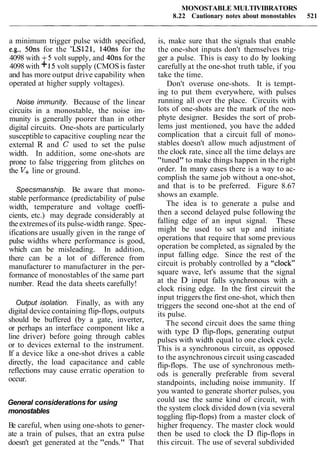 MONOSTABLE MULTIVIBRATORS
8.22 Cautionary notes about monostables 521
a minimum trigger pulse width specified,
e.g., 50ns for the 'LS121, 14011s for the
4098 with +5 volt supply, and 40ns for the
4098 with +15volt supply (CMOSis faster
and has more output drive capability when
operated at higher supply voltages).
Noise immunity. Because of the linear
circuits in a monostable, the noise im-
munity is generally poorer than in other
digital circuits. One-shots are particularly
susceptible to capacitive coupling near the
external R and C used to set the pulse
width. In addition, some one-shots are
prone to false triggering from glitches on
the V+line or ground.
Specsmanship. Be aware that mono-
stable performance (predictability of pulse
width, temperature and voltage coeffi-
cients, etc.) may degrade considerably at
theextremesof its pulse-width range. Spec-
ifications are usually given in the range of
pulse widths where performance is good,
which can be misleading. In addition,
there can be a lot of difference from
manufacturer to manufacturer in the per-
formance of monostables of the same part
number. Read the data sheets carefully!
Output isolation. Finally, as with any
digital device containing flip-flops, outputs
should be buffered (by a gate, inverter,
or perhaps an interface component like a
line driver) before going through cables
or to devices external to the instrument.
If a device like a one-shot drives a cable
directly, the load capacitance and cable
reflections may cause erratic operation to
occur.
General considerations for using
monostables
Be careful, when using one-shots to gener-
ate a train of pulses, that an extra pulse
doesn't get generated at the "ends." That
is, make sure that the signals that enable
the one-shot inputs don't themselves trig-
ger a pulse. This is easy to do by looking
carefully at the one-shot truth table, if you
take the time.
Don't overuse one-shots. It is tempt-
ing to put them everywhere, with pulses
running all over the place. Circuits with
lots of one-shots are the mark of the neo-
phyte designer. Besides the sort of prob-
lems just mentioned, you have the added
complication that a circuit full of mono-
stables doesn't allow much adjustment of
the clock rate, since all the time delays are
"tuned" to make things happen in the right
order. In many cases there is a way to ac-
complish the same job without a one-shot,
and that is to be preferred. Figure 8.67
shows an example.
The idea is to generate a pulse and
then a second delayed pulse following the
falling edge of an input signal. These
might be used to set up and initiate
operations that require that some previous
operation be completed, as signaled by the
input falling edge. Since the rest of the
circuit is probably controlled by a "clock"
square wave, let's assume that the signal
at the D input falls synchronous with a
clock rising edge. In the first circuit the
input triggers the first one-shot, which then
triggers the second one-shot at the end of
its pulse.
The second circuit does the same thing
with type D flip-flops, generating output
pulses with width equal to one clock cycle.
This is a synchronous circuit, as opposed
to the asynchronous circuit using cascaded
flip-flops. The use of synchronous meth-
ods is generally preferable from several
standpoints, including noise immunity. If
you wanted to generate shorter pulses, you
could use the same kind of circuit, with
the system clock divided down (via several
toggling flip-flops) from a master clock of
higher frequency. The master clock would
then be used to clock the D flip-flops in
this circuit. The use of several subdivided
 