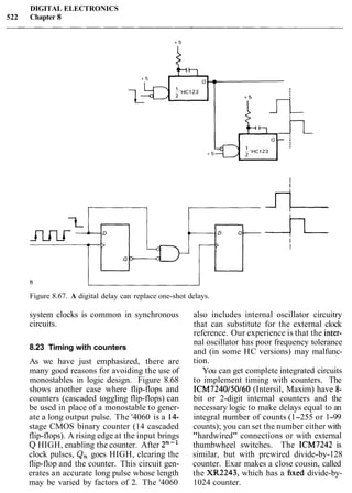 DIGITAL ELECTRONICS
522 Chapter 8
Figure 8.67. A digital delay can replace one-shot delays.
system clocks is common in synchronous also includes internal oscillator circuitry
circuits. that can substitute for the external clock
reference. Our experience is that the inter-
8.23 Timing with counters
As we have just emphasized, there are
many good reasons for avoiding the use of
monostables in logic design. Figure 8.68
shows another case where flip-flops and
counters (cascaded toggling flip-flops) can
be used in place of a monostable to gener-
ate a long output pulse. The '4060 is a 14-
stage CMOS binary counter (14 cascaded
flip-flops). A rising edge at the input brings
Q HIGH, enabling the counter. After 2"-'
clock pulses, Q, goes HIGH, clearing the
flip-flop and the counter. This circuit gen-
erates an accurate long pulse whose length
may be varied by factors of 2. The '4060
nal oscillator has poor frequency tolerance
and (in some HC versions) may malfunc-
tion.
You can get complete integrated circuits
to implement timing with counters. The
ICM7240/50/60 (Intersil, Maxim) have 8-
bit or 2-digit internal counters and the
necessary logic to make delays equal to an
integral number of counts (1-255 or 1-99
counts); you can set the number either with
"hardwired" connections or with external
thumbwheel switches. The ICM7242 is
similar, but with prewired divide-by-128
counter. Exar makes a close cousin, called
the XR2243, which has a fixed divide-by-
1024 counter.
 