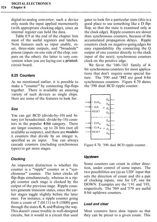 DIGITAL ELECTRONICS
524 Chapter 8
digital-to-analog converter; such a device
only needs the input applied momentarily
(with appropriate clocking edge), since an
internal register can hold the data.
Table 8.9 at the end of the chapter lists
most of the useful registers and latches.
Note features such as input enable, re-
set, three-state outputs, and "broadside"
pinout (inputs on one side of the chip, out-
puts on the other); the latter is very con-
venient when you are laying out a printed-
circuit board.
8.25 Counters
As we mentioned earlier, it is possible to
make a "counter" by connecting flip-flops
together. There is available an amazing
variety of such devices as single chips.
Here are some of the features to look for:
Size
You can get BCD (divide-by-10) and bi-
nary (or hexadecimal, divide-by-16) coun-
ters in the popular Qbit category. There
are larger counters, up to 24 bits (not all
available as outputs), and there are modulo-
n counters that divide by an integer n,
specified as an input. You can always
cascade counters (including synchronous
types) to get more stages.
Clocking
An important distinction is whether the
counter is a "ripple" counter or a "syn-
chronous" counter. The latter clocks all
flip-flops simultaneously, whereas in a rip-
ple counter each stage is clocked by the
output of the previous stage. Ripple coun-
ters generate transient states, since the ear-
lier stages toggle slightly before the later
ones. For instance, a ripple counter going
from a count of 7 (0111) to 8 (1000) goes
through the states 6,4, and 0 along the way.
This doesn't cause trouble in well-designed
circuits, but it would in a circuit that used
gates to look for a particular state (this is a
good place to use something like a D flip-
flop, so that the state is examined only at
the clock edge). Ripple counters are slower
than synchronous counters, because of the
accumulated propagation delays. Ripple
counters clock on negative-going edges for
easy expandability (by connecting the Q
output of one counter directly to the clock
input of the next); synchronous counters
clock on the positive edge.
We favor the '160-'163 family of 4-
bit synchronous counters for most applica-
tions that don't require some special fea-
ture. The '590 and '592 are good 8-bit
synchronous counters. Figure 8.70 shows
the '390 dual BCD ripple counter.
> CLK,
> CLK,
RESET
-> CLK,
RESET
Figure 8.70. '390 dual BCD ripple counter.
Some counters can count in either direc-
tion, under control of some inputs. The
two possibilities are (a) an UID' input that
sets the direction of count and (b) a pair
of clocking inputs, one for UP, one for
DOWN. Examples are the '191 and '193,
respectively. The '569 and '579 are useful
8-bit upldown counters.
Load and clear
Most counters have data inputs so that
they can be preset to a given count. This
 
