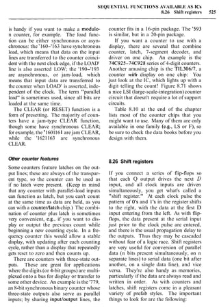 SEQUENTIAL FUNCTIONS AVAILABLE AS ICs
8.26 Shift registers 525
is handy if you want to make a modulo-
n counter, for example. The load func-
tion can be either synchronous or asyn-
chronous: the '160-'163 have synchronous
load, which means that data on the input
lines are transferred to the counter coinci-
dent with the next clock edge, if the LOAD'
line is also asserted LOW; the '190-'193
are asynchronous, or jam-load, which
means that input data are transferred to
the counter when LOAD' is asserted, inde-
pendent of the clock. The term "parallel
load" is sometimes used, since all bits are
loaded at the same time.
The CLEAR (or RESET) function is a
form of presetting. The majority of coun-
ters have a jam-type CLEAR function,
though some have synchronous CLEAR;
for example, the '1601161are jam CLEAR,
while the '1621163 are synchronous
CLEAR.
Other counter features
Some counters feature latches on the out-
put lines; these are always of the transpar-
ent type, so the counter can be used as
if no latch were present. (Keep in mind
that any counter with parallel-load inputs
can function as latch, but you can't count
at the same time as data are held, as you
can with a counter/latch chip.) The combi-
nation of counter plus latch is sometimes
very convenient, e.g., if you want to dis-
play or output the previous count while
beginning a new counting cycle. In a fre-
quency counter this would allow a stable
display, with updating after each counting
cycle, rather than a display that repeatedly
gets reset to zero and then counts up.
There are counters with three-state out-
puts. These are great for applications
wherethe digits (or 4-bit groups) are multi-
plexed onto a bus for display or transfer to
some other device. An example is the '779,
an 8-bit synchronous binary counter whose
three-state outputs also serve as parallel
inputs; by sharing inputloutput lines, the
counter fits in a 16-pin package. The '593
is similar, but in a 20-pin package.
If you want a counter to use with a
display, there are several that combine
counter, latch, 7-segment decoder, and
driver on one chip. An example is the
74C925-74C928 series of 4-digit counters.
Another amusing chip is the TIL30617, a
counter with display on one chip: You
just look at the IC, which lights up with a
digit telling the count! Figure 8.71 shows
a nice LSI (large-scale-integration)counter
circuit that doesn't require a lot of support
circuits.
Table 8.10 at the end of the chapter
lists most of the counter chips that you
might want to use. Many of them are only
available in one family (e.g., LS or F), so
be sure to check the data books before you
design with them.
8.26 Shift registers
If you connect a series of flip-flops so
that each Q output drives the next D
input, and all clock inputs are driven
simultaneously, you get what's called a
"shift register." At each clock pulse the
pattern of 0's and 1's in the register shifts
to the right, with the data at the first D
input entering from the left. As with flip-
flops, the data present at the serial input
just prior to the clock pulse are entered,
and there is the usual propagation delay to
the outputs. Thus they may be cascaded
without fear of a logic race. Shift registers
are very useful for conversion of parallel
data (n bits present simultaneously, on n
separate lines) to serial data (one bit after
another, on a single data line), and vice
versa. They're also handy as memories,
particularly if the data are always read and
written in order. As with counters and
latches, shift registers come in a pleasant
variety of prefab styles. The important
things to look for are the following:
 