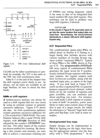 SEQUENTIAL FUNCTIONS AVAILABLE AS ICs
8.27 Sequential PALS 527
outputs
&
+CLK
I
RESET
input
'Ig4 (shift left)
Input
(shift r~ght) tI So S, A B C D ]
mode parallel-load
inputs: inputs
SHIFT R
LOAD
Figure 8.72. '194 4-bit bidirectional shift
register.
CLEAR can be either synchronous or jam-
load; for example, the '323 is the same as
the '299, but with synchronous clear.
Table 8.11 at the end of the chapter lists
the shift registers you're likely to use. As
always, not all types are available in all
logic families; be sure to check the data
books.
RAMSas shift registers
A random-access memory can always be
used as a shift register (but not vice versa)
by using an external counter to generate
successive addresses. Figure 8.73 shows
the idea. An 8-bit synchronous upldown
counter generates successive addresses for
a 256-wordx4-bit CMOS RAM. The com-
bination behaves like a quad 256-bit shift
register, with leftfright direction of shift
selected by the counter's UPIDOWN' con-
trol line. The other inputs of the counter
are shown enabled for counting. By choos-
ing a fast counter and memory, we were
able to achieve a maximum clocking rate
of 30MHz (see timing diagram), which
is the same as that of an integrated (but
much smaller) HC-type shift register. This
technique can be used to produce very
large shift registers, if desired.
EXERCISE 8.28
In the circuit of Figure 8.73, input data seem to
go into the same location that output data are
read from. Nevertheless, the circuit behaves
identically to a classic 256-word shift register.
Explain why.
8.27 Sequential PALs
The combinational (gates-only) PALs we
talked about in Section 8.15 belong to a
larger family that includes devices with
various numbers of on-chip D-type reg-
isters (called "registered PALS"). Typical
of these PALs is the 16R8, shown in Fig-
ure 8.74. The programmable-ANDffixed-
OR array typical of combinational PALS
generates the input levels for 8 synchro-
nously clocked D-type registers with three-
state outputs; the register outputs (and
their inverts) are available, along with the
standard input pins, as inputs to the logic
array. If you look back at Figure 8.57,
you'll see that a registered PAL is a general-
purpose sequential circuit element; within
limits set by the number of registers and
gates available, you can construct just
about anything you want. For instance,
yo