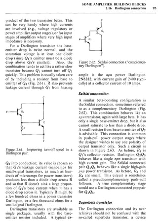 SOME AMPLIFIER BUILDING BLOCKS
2.16 Darlington connection 95
product of the two transistor betas. This
can be very handy where high currents
are involved (e.g., voltage regulators or
power amplifier output stages), or for input
stages of amplifiers where very high input
impedance is necessary.
For a Darlington transistor the base-
emitter drop is twice normal, and the
saturation voltage is at least one diode
drop (since Ql's emitter must be a diode
drop above Q2's emitter). Also, the
combination tends to act like a rather slow
transistor because Q1 cannot turn off Qz
quickly. This problem is usually taken care
of by including a resistor from base to
emitter of Q2 (Fig. 2.61). R also prevents
leakage current through Q1 from biasing
Figure 2.61. Improving turn-off speed in a
Darlington pair.
Q2 into conduction; its value is chosen so
that Ql's leakage current (nanoamps for
small-signal transistors, as much as hun-
dreds of microamps for power transistors)
produces less than a diode drop across R
and so that R doesn't sink a large propor-
tion of Qz's base current when it has a
diode drop across it. Typically R might be
a few hundred ohms in a power transistor
Darlington, or a few thousand ohms for a
small-signal Darlington.
Darlington transistors are available as
single packages, usually with the base-
emitter resistor included. A typical ex-
Figure 2.62. Sziklai connection ("complemen-
tary Darlington").
ample is the npn power Darlington
2N6282, with current gain of 2400 (typi-
cally) at a collector current of 10 amps.
Sziklai connection
A similar beta-boosting configuration is
the Sziklai connection, sometimes referred
to as a complementary Darlington (Fig.
2.62). This combination behaves like an
npn transistor, again with large beta. It has
only a single base-emitter drop, but it also
cannot saturate to less than a diode drop.
A small resistor from base to emitter of Q2
is advisable. This connection is common
in push-pull power output stages where
the designer wishes to use one polarity of
output transistor only. Such a circuit is
shown in Figure 2.63. As before, R1 is
Ql's collector resistor. Darlington Q2Q3
behaves like a single npn transistor with
high current gain. The Sziklai connected
pair Q4Q5 behaves like a single high-gain
pnp power transistor. As before, Rg and
R4 are small. This circuit is sometimes
called a pseudocomplementary push-pull
follower. A true complementary stage
would use a Darlington-connected pnp pair
for Q4Q5.
Superbeta transistor
The Darlington connection and its near
relatives should not be confused with the
so-called superbeta transistor, a device
 