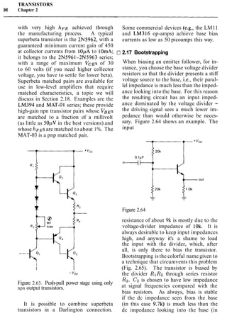 TRANSISTORS
96 Chapter 2
with very high h F ~achieved through
the manufacturing process. A typical
superbeta transistor is the 2N5962, with a
guaranteed minimum current gain of 450
at collector currents from lOpA to 10mA; 1
it belongs to the 2N5961-2N5963 series;
with a range of maximum VCEs of 30
to 60 volts (if you need higher collector
voltage, you have to settle for lower beta).
Superbeta matched pairs are available for
use in low-level amplifiers that require
matched characteristics, a topic we will
discuss in Section 2.18. Examples are the
LM394 and MAT-01 series; these provide
high-gain npn transistor pairs whose VBEs
are matched to a fraction of a millivolt
(as little as 50pV in the best versions) and
whose ~ F ~ Sare matched to about 1%. The
MAT-03 is a pnp matched pair.
Some commercial devices (e.g., the LM11
and LM316 op-amps) achieve base bias
currents as low as 50 picoamps this way.
21 2.17 Bootstrapping
When biasing an emitter follower, for in-
stance, you choose the base voltage divider
resistors so that the divider presents a stiff
voltage source to the base, i.e., their paral-
lel impedance is much less than the imped-
ance looking into the base. For this reason
the resulting circuit has an input imped-
ance dominated by the voltage divider -
the driving signal sees a much lower im-
pedance than would otherwise be neces-
sary. Figure 2.64 shows an example. The
input
Figure 2.63. Push-pull power stage using only
npn output transistors.
It is possible to combine superbeta
transistors in a Darlington connection.
Figure 2.64
resistance of about 9k is mostly due to the
voltage-divider impedance of 10k. It is
always desirable to keep input impedances
high, and anyway it's a shame to load
the input with the divider, which, after
all, is only there to bias the transistor.
Bootstrapping is the colorful name given to
a technique that circumvents this problem
(Fig. 2.65). The transistor is biased by
the divider RlRz through series resistor
R3. C2 is chosen to have low impedance
at signal frequencies compared with the
bias resistors. As always, bias is stable
if the dc impedance seen from the base
(in this case 9.7k) is much less than the
dc impedance looking into the base (in
 