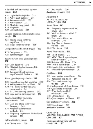 CONTENTS ix
A detailed look at selected op-amp
circuits 213
4.14 Logarithmic amplifier 213
4.15 Active peak detector 217
4.16 Sample-and-hold 220
4.17 Active clamp 221
4.18 Absolute-value circuit 221
4.19 Integrators 222
4.20 Differentiators 224
Op-amp operation with a single power
supply 224
4.2 1 Biasing single-supply ac
amplifiers 225
4.22 Single-supply op-amps 225
Comparators and Schmitt trigger 229
4.23 Comparators 229
4.24 Schmitt trigger 231
Feedback with finite-gain amplifiers
232
4.25 Gain equation 232
4.26 Effects of feedback on amplifier
circuits 233
4.27 Two examples of transistor
amplifiers with feedback 236
Some typical op-amp circuits 238
4.28 General-purpose lab amplifier 238
4.29 Voltage-controlled oscillator 240
4.30 JFET linear switch with RoN
compensation 241
4.31 TTL zero-crossing detector 242
4.32 Load-current-sensing circuit 242
Feedback amplifier frequency
compensation 242
4.33 Gain and phase shift versus
frequency 243
4.34 Amplifier compensation
methods 245
4.35 Frequency response of the feedback
network 247
4.37 Bad circuits 250
Additional exercises 251
CHAPTER 5
ACTIVE FILTERS AND
OSCILLATORS 263
Active filters 263
5.01 Frequency response with RC
filters 263
5.02 Ideal performance with LC
filters 265
5.03 Enter active filters: an
overview 266
5.04 Key filter performance
criteria 267
5.05 Filter types 268
Active filter circuits 272
5.06 VCVS circuits 273
5.07 VCVS filter design using our
simplified table 274
5.08 State-variable filters 276
5.09 Twin-T notch filters 279
5.10 Gyrator filter realizations 281
5.1 1 Switched-capacitor filters 281
Oscillators 284
5.12 Introduction to oscillators 284
5.13 Relaxation oscillators 284
5.14 The classic timer chip:
the 555 286
5.15 Voltage-controlled oscillators 291
5.16 Quadrature oscillators 291
5.17 Wien bridge and LC
oscillators 296
5.18 LC oscillators 297
5.19 Quartz-crystal oscillators 300
Self-explanatory circuits 303
5.20 Circuit ideas 303
Additional exercises 303
CHAPTER 6
VOLTAGE REGULATORS AND POWER
CIRCUITS 307
Self-explanatory circuits 250 Basic regulator circuits with the
4.36 Circuit ideas 250 classic 723 307
 