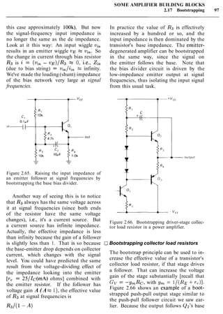 SOME AMPLIFIER BUILDING BLOCKS
2.17 Bootstrapping 97
this case approximately 100k). But now
the signal-frequency input impedance is
no longer the same as the dc impedance.
Look at it this way: An input wiggle vi,
results in an emitter wiggle VE = vi,. So
the change in current through bias resistor
R3 is 2 = (vin - ~,q)/R3z 0, i.e., Zi,
(due to bias string) = vi,/ii, z infinity.
We've made the loading (shunt) impedance
of the bias network very large at signal
frequencies.
In practice the value of Rg is effectively
increased by a hundred or so, and the
input impedance is then dominated by the
transistor's base impedance. The emitter-
degenerated amplifier can be bootstrapped
in the same way, since the signal on
the emitter follows the base. Note that
the bias divider circuit is driven by the
low-impedance emitter output at signal
frequencies, thus isolating the input signal
from this usual task.
Figure 2.65. Raising the input impedance of
an emitter follower at signal frequencies by
bootstrapping the base bias divider.
Another way of seeing this is to notice
that R3 always has the same voltage across
it at signal frequencies (since both ends
of the resistor have the same voltage
changes), i.e., it's a current source. But
a current source has infinite impedance.
Actually, the effective impedance is less
than infinity because the gain of a follower
is slightly less than 1. That is so because
the base-emitter drop depends on collector
current, which changes with the signal
level. You could have predicted the same
result from the voltage-dividing effect of
the impedance looking into the emitter
[re = 25/Ic(mA) ohms] combined with
the emitter resistor. If the follower has
voltage gain A ( A z 1)' the effective value
of R3 at signal frequencies is
Figure 2.66. Bootstrapping driver-stage collec-
tor load resistor in a power amplifier.
Bootstrapping collector load resistors
The bootstrap principle can be used to in-
crease the effective value of a transistor's
collector load resistor, if that stage drives
a follower. That can increase the voltage
gain of the stage substantially [recall that
Gv = -gmRc, with g, = 1/(RE+re)].
Figure 2.66 shows an example of a boot-
strapped push-pull output stage similar to
the push-pull follower circuit we saw ear-
lier. Because the output follows Qn's base
 