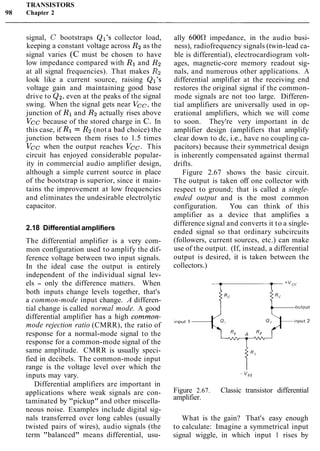 TRANSISTORS
98 Chapter 2
signal, C bootstraps Ql's collector load,
keeping a constant voltage across R2 as the
signal varies (C must be chosen to have
low impedance compared with R1 and R2
at all signal frequencies). That makes Rz
look like a current source, raising Ql's
voltage gain and maintaining good base
drive to Q2,even at the peaks of the signal
swing. When the signal gets near Vcc, the
junction of R1and R2 actually rises above
Vcc because of the stored charge in C. In
this case, if Rl = R2(not a bad choice) the
junction between them rises to 1.5 times
Vcc when the output reaches Vcc. This
circuit has enjoyed considerable popular-
ity in commercial audio amplifier design,
although a simple current source in place
of the bootstrap is superior, since it main-
tains the improvement at low frequencies
and eliminates the undesirable electrolytic
capacitor.
2.18 Differential amplifiers
The differential amplifier is a very com-
mon configuration used to amplify the dif-
ference voltage between two input signals.
In the ideal case the output is entirely
independent of the individual signal lev-
els - only the difference matters. When
both inputs change levels together, that's
a common-mode input change. A differen-
tial change is called normal mode. A good
differential amplifier has a high common-
mode rejection ratio (CMRR), the ratio of
response for a normal-mode signal to the
response for a common-mode signal of the
same amplitude. CMRR is usually speci-
fied in decibels. The common-mode input
range is the voltage level over which the
inputs may vary.
Differential amplifiers are important in
applications where weak signals are con-
taminated by "pickup" and other miscella-
neous noise. Examples include digital sig-
nals transferred over long cables (usually
twisted pairs of wires), audio signals (the
term "balanced" means differential, usu-
ally 6000 impedance, in the audio busi-
ness), radiofrequency signals (twin-lead ca-
ble is differential), electrocardiogram volt-
ages, magnetic-core memory readout sig-
nals, and numerous other applications. A
differential amplifier at the receiving end
restores the original signal if the common-
mode signals are not too large. Differen-
tial amplifiers are universally used in op-
erational amplifiers, which we will come
to soon. They're very important in dc
amplifier design (amplifiers that amplify
clear down to dc, i.e., have no coupling ca-
pacitors) because their symmetrical design
is inherently compensated against thermal
drifts.
Figure 2.67 shows the basic circuit.
The output is taken off one collector with
respect to ground; that is called a single-
ended output and is the most common
configuration. You can think of this
amplifier as a device that amplifies a
difference signal and converts it to a single-
ended signal so that ordinary subcircuits
(followers, current sources, etc.) can make
use of the output. (If, instead, a differential
output is desired, it is taken between the
collectors.)
Figure 2.67. Classic transistor differential
amplifier.
What is the gain? That's easy enough
to calculate: Imagine a symmetrical input
signal wiggle, in which input 1 rises by
 