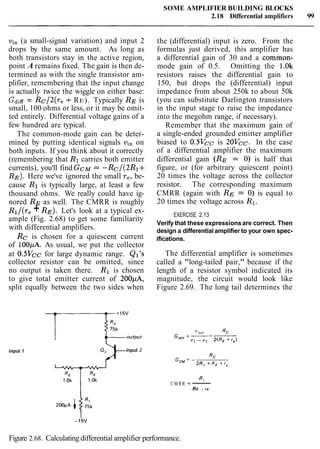 SOME AMPLIFIER BUILDING BLOCKS
2.18 Differential amplifiers 99
vi, (a small-signal variation) and input 2
drops by the same amount. As long as
both transistors stay in the active region,
point A remains fixed. The gain is then de-
termined as with the single transistor am-
plifier, remembering that the input change
is actually twice the wiggle on either base:
GdiE= Rc/2(re +RE). Typically RE is
small, 100 ohms or less, or it may be omit-
ted entirely. Differential voltage gains of a
few hundred are typical.
The common-mode gain can be deter-
mined by putting identical signals vi, on
both inputs. If you think about it correctly
(remembering that R1 carries both emitter
currents), you'll find G C ~= -Rc/(2R1+
RE). Here we've ignored the small re, be-
cause R1 is typically large, at least a few
thousand ohms. We really could have ig-
nored RE as well. The CMRR is roughly
Rl/(r, +RE). Let's look at a typical ex-
ample (Fig. 2.68) to get some familiarity
with differential amplifiers.
Rc is chosen for a quiescent current
of 100pA. As usual, we put the collector
the (differential) input is zero. From the
formulas just derived, this amplifier has
a differential gain of 30 and a common-
mode gain of 0.5. Omitting the 1.0k
resistors raises the differential gain to
150, but drops the (differential) input
impedance from about 250k to about 50k
(you can substitute Darlington transistors
in the input stage to raise the impedance
into the megohm range, if necessary).
Remember that the maximum gain of
a single-ended grounded emitter amplifier
biased to 0.5Vcc is 20Vcc. In the case
of a differential amplifier the maximum
differential gain (RE = 0) is half that
figure, or (for arbitrary quiescent point)
20 times the voltage across the collector
resistor. The corresponding maximum
CMRR (again with RE = 0) is equal to
20 times the voltage across R1.
EXERCISE 2.13
Verify that these expressionsare correct. Then
design a differential amplifier to your own spec-
ifications.
at 0.5Vcc for large dynamic range. Ql's The differential amplifier is sometimes
collector resistor can be omitted, since called a "long-tailed pair," because if the
no output is taken there. R1 is chosen length of a resistor symbol indicated its
to give total emitter current of 200pA, magnitude, the circuit would look like
split equally between the two sides when Figure 2.69. The long tail determines the
input 1
QFinput 2
"out Rc
G,,,',= -= -v , - v, 2(RE + r e )
G,=-
Rc
2R1 + RE + r e
R1
CMRR 5 ----
RE + re
Figure 2.68. Calculating differential amplifier performance.
 