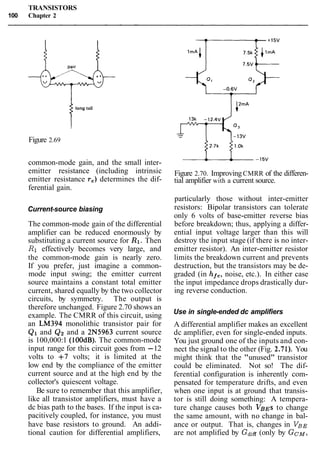 TRANSISTORS
100 Chapter 2
1long tail
Figure 2.69
common-mode gain, and the small inter-
emitter resistance (including intrinsic
emitter resistance re) determines the dif-
ferential gain.
Current-source biasing
The common-mode gain of the differential
amplifier can be reduced enormously by
substituting a current source for R1. Then
R1 effectively becomes very large, and
the common-mode gain is nearly zero.
If you prefer, just imagine a common-
mode input swing; the emitter current
source maintains a constant total emitter
current, shared equally by the two collector
circuits, by symmetry. The output is
therefore unchanged. Figure 2.70 shows an
example. The CMRR of this circuit, using
an LM394 monolithic transistor pair for
Q1 and Qz and a 2N5963 current source
is 100,000:1 (100dB). The common-mode
input range for this circuit goes from -12
volts to +7 volts; it is limited at the
low end by the compliance of the emitter
current source and at the high end by the
collector's quiescent voltage.
Be sure to remember that this amplifier,
like all transistor amplifiers, must have a
dc bias path to the bases. If the input is ca-
pacitively coupled, for instance, you must
have base resistors to ground. An addi-
tional caution for differential amplifiers,
Figure 2.70. ImprovingCMRR of the differen-
tial amplifier with a current source.
particularly those without inter-emitter
resistors: Bipolar transistors can tolerate
only 6 volts of base-emitter reverse bias
before breakdown; thus, applying a differ-
ential input voltage larger than this will
destroy the input stage (if there is no inter-
emitter resistor). An inter-emitter resistor
limits the breakdown current and prevents
destruction, but the transistors may be de-
graded (in hfe, noise, etc.). In either case
the input impedance drops drastically dur-
ing reverse conduction.
Use in single-ended dc amplifiers
A differential amplifier makes an excellent
dc amplifier, even for single-ended inputs.
You just ground one of the inputs and con-
nect the signal to the other (Fig. 2.7 1). You
might think that the "unused" transistor
could be eliminated. Not so! The dif-
ferential configuration is inherently com-
pensated for temperature drifts, and even
when one input is at ground that transis-
tor is still doing something: A tempera-
ture change causes both VBEs to change
the same amount, with no change in bal-
ance or output. That is, changes in VBE
are not amplified by Gdiff(only by GCM,
 