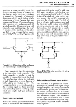 SOME AMPLIFIER BUILDING BLOCKS
2.18 Differential amplifiers 101
which can be made essentially zero). Fur-
thermore, the cancellation of VBEs means
that there are no 0.6 volt drops at the input
to worry about. The quality of a dc ampli-
fier constructed this way is limited only by
mismatching of input VBEs or their tem-
perature coefficients. Commercial mono-
lithic transistor pairs and commercial dif-
ferential amplifier ICs are available with
extremely good matching (e.g., the MAT-
01 npn monolithic matched pair has a typ-
ical drift of VBE between the two transis-
tors of 0.15pVI0C and 0.2pV per month).
dc input
(noninverting)
Figure 2.71. A differentialamplifiercan be used
as a precision single-ended dc amplifier.
Either input could have been grounded
in the preceding circuit example. The
choice depends on whether or not the
amplifier is supposed to invert the signal.
(The configuration shown is preferable
at high frequencies, however, because of
Miller efect; see Section 2.19.) The
connection shown is noninverting, and so
the inverting input has been grounded.
This terminology carries over to op-amps,
which are simply high-gain differential
amplifiers.
Current mirror active load
As with the simple grounded emitter am-
plifier, it is sometimes desirable to have a
single-stage differential amplifier with very
high gain. An elegant solution is a cur-
rent mirror active load (Fig. 2.72). Q1Q2
is the differential pair with emitter cur-
rent source. Qg and Qq, a current mir-
ror, form the collector load. The high ef-
fective collector load impedance provided
by the mirror yields voltage gains of 5000
or more, assuming no load at the ampli-
fier's output. Such an amplifier is usually
used only within a feedback loop, or as a
comparator (discussed in the next section).
Be sure to load such an amplifier with a
high impedance, or the gain will drop enor-
mously.
Figure 2.72. Differential amplifier with active
current mirror load.
Differential amplifiers as phase splitters
The collectors of a symmetrical differen-
tial amplifier generate equal signal swings
of opposite phase. By taking outputs from
both collectors, you've got a phase splitter.
Of course, you could also use a differen-
tial amplifier with both differential inputs
and differential outputs. This differential
output signal could then be used to drive
an additional differential amplifier stage,
with greatly improved overall common-
mode rejection.
 