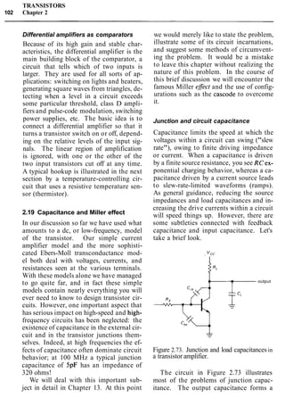 TRANSISTORS
102 Chapter 2
Differential amplifiers as comparators
Because of its high gain and stable char-
acteristics, the differential amplifier is the
main building block of the comparator, a
circuit that tells which of two inputs is
larger. They are used for all sorts of ap-
plications: switching on lights and heaters,
generating square waves from triangles, de-
tecting when a level in a circuit exceeds
some particular threshold, class D ampli-
fiers and pulse-code modulation, switching
power supplies, etc. The basic idea is to
connect a differential amplifier so that it
turns a transistor switch on or off, depend-
ing on the relative levels of the input sig-
nals. The linear region of amplification
is ignored, with one or the other of the
two input transistors cut off at any time.
A typical hookup is illustrated in the next
section by a temperature-controlling cir-
cuit that uses a resistive temperature sen-
sor (thermistor).
2.19 Capacitance and Miller effect
In our discussion so far we have used what
amounts to a dc, or low-frequency, model
of the transistor. Our simple current
amplifier model and the more sophisti-
cated Ebers-Moll transconductance mod-
el both deal with voltages, currents, and
resistances seen at the various terminals.
With these models alone we have managed
to go quite far, and in fact these simple
models contain nearly everything you will
ever need to know to design transistor cir-
cuits. However, one important aspect that
has serious impact on high-speed and high-
frequency circuits has been neglected: the
existence of capacitance in the external cir-
cuit and in the transistor junctions them-
selves. Indeed, at high frequencies the ef-
fects of capacitance often dominate circuit
behavior; at 100 MHz a typical junction
capacitance of 5pF has an impedance of
320 ohms!
We will deal with this important sub-
ject in detail in Chapter 13. At this point
we would merely like to state the problem,
illustrate some of its circuit incarnations,
and suggest some methods of circumvent-
ing the problem. It would be a mistake
to leave this chapter without realizing the
nature of this problem. In the course of
this brief discussion we will encounter the
famous Miller eflect and the use of config-
urations such as the cascode to overcome
it.
Junction and circuit capacitance
Capacitance limits the speed at which the
voltages within a circuit can swing ("slew
rate"), owing to finite driving impedance
or current. When a capacitance is driven
by a finite source resistance, you see RCex-
ponential charging behavior, whereas a ca-
pacitance driven by a current source leads
to slew-rate-limited waveforms (ramps).
As general guidance, reducing the source
impedances and load capacitances and in-
creasing the drive currents within a circuit
will speed things up. However, there are
some subtleties connected with feedback
capacitance and input capacitance. Let's
take a brief look.
+ "cc
I
+- output
Figure 2.73. Junction and load capacitancesin
a transistor amplifier.
The circuit in Figure 2.73 illustrates
most of the problems of junction capac-
itance. The output capacitance forms a
 