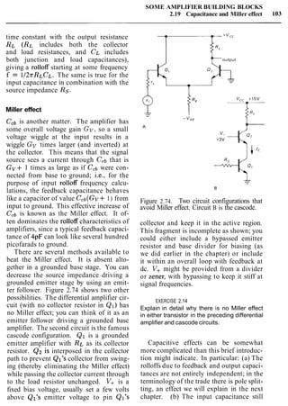 time constant with the output resistance
RL (RL includes both the collector
and load resistances, and CL includes
both junction and load capacitances),
giving a rolloff starting at some frequency
f = 1I2rRLCL. The same is true for the
input capacitance in combination with the
source impedance Rs.
Miller effect
CCbis another matter. The amplifier has
some overall voltage gain Gv,so a small
voltage wiggle at the input results in a
wiggle Gv times larger (and inverted) at
the collector. This means that the signal
source sees a current through CCbthat is
Gv+ 1 times as large as if CCbwere con-
nected from base to ground; i.e., for the
purpose of input rolloff frequency calcu-
lations, the feedback capacitance behaves
like a capacitor of value Ccb(Gv+ 1) from
input to ground. This effective increase of
Ccbis known as the Miller effect. It of-
ten dominates the rolloff characteristics of
amplifiers, since a typical feedback capaci-
tance of 4pF can look like several hundred
picofarads to ground.
There are several methods available to
beat the Miller effect. It is absent alto-
gether in a grounded base stage. You can
decrease the source impedance driving a
grounded emitter stage by using an emit-
ter follower. Figure 2.74 shows two other
possibilities. The differential amplifier cir-
cuit (with no collector resistor in Q1) has
no Miller effect; you can think of it as an
emitter follower driving a grounded base
amplifier. The second circuit is the famous
cascode configuration. Q1 is a grounded
emitter amplifier with RL as its collector
resistor. Q2 is interposed in the collector
path to prevent Ql's collector from swing-
ing (thereby eliminating the Miller effect)
while passing the collector current through
to the load resistor unchanged. V+ is a
fixed bias voltage, usually set a few volts
above Ql's emitter voltage to pin Ql's
SOME AMPLIFIER BUILDING BLOCKS
2.19 Capacitance and Miller effect
toutput
Figure 2.74. Two circuit configurations that
avoid Miller effect. Circuit B is the cascode.
collector and keep it in the active region.
This fragment is incomplete as shown; you
could either include a bypassed emitter
resistor and base divider for biasing (as
we did earlier in the chapter) or include
it within an overall loop with feedback at
dc. V+might be provided from a divider
or Zener, with bypassing to keep it stiff at
signal frequencies.
EXERCISE 2.14
Explain in detail why there is no Miller effect
in either transistor in the preceding differential
amplifier and cascode circuits.
Capacitive effects can be somewhat
more complicated than this brief introduc-
tion might indicate. In particular: (a) The
rolloffs due to feedback and output capaci-
tances are not entirely independent; in the
terminology of the trade there is pole split-
ting, an effect we will explain in the next
chapter. (b) The input capacitance still
 
