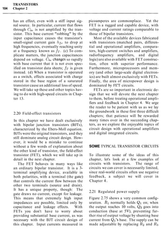 TRANSISTORS
104 Chapter 2
has an effect, even with a stiff input sig-
nal source. In particular, current that flows
through Cb, is not amplified by the tran-
sistor. This base current "robbing" by the
input capacitance causes the transistor's
small-signal current gain hf, to drop at
high frequencies, eventually reaching unity
at a frequency known as fT. (c) To com-
plicate matters, the junction capacitances
depend on voltage. Cb, changes so rapidly
with base current that it is not even spec-
ified on transistor data sheets; fT is given
instead. (d) When a transistor is operated
as a switch, effects associated with charge
stored in the base region of a saturated
transistor cause an additional loss of speed.
We will take up these and other topics hav-
ing to do with high-speed circuits in Chap-
ter 13.
2.20 Field-effect transistors
In this chapter we have dealt exclusively
with bipolar junction transistors (BJTs),
characterized by the Ebers-Moll equation.
BJTs were the original transistors, and they
still dominate analog circuit design. How-
ever, it would be a mistake to continue
without a few words of explanation about
the other kind of transistor, the field-effect
transistor (FET), which we will take up in
detail in the next chapter.
The FET behaves in many ways like
an ordinary bipolar transistor. It is a 3-
terminal amplifying device, available in
both polarities, with a terminal (the gate)
that controls the current flow between the
other two terminals (source and drain).
It has a unique property, though: The
gate draws no current, except for leakage.
This means that extremely high input
impedances are possible, limited only by
capacitance and leakage effects. With
FETs you don't have to worry about
providing substantial base current, as was
necessary with the BJT circuit design of
this chapter. Input currents measured in
picoamperes are commonplace. Yet the
FET is a rugged and capable device, with
voltage and current ratings comparable to
those of bipolar transistors.
Most of the available devices fabricated
with transistors (matched pairs, differen-
tial and operational amplifiers, compara-
tors, high-current switches and amplifiers,
radiofrequency amplifiers, and digital
logic) are also available with FET construc-
tion, often with superior performance.
Furthermore, microprocessors and mem-
ory (and other large-scale digital electron-
ics) are built almost exclusively with FETs.
Finally, the area of micropower design is
dominated by FE'T circuits.
FETs are so important in electronic de-
sign that we will devote the next chapter
to them, before treating operational ampli-
fiers and feedback in Chapter 4. We urge
the reader to be patient with us as we lay
the groundwork in these first three difficult
chapters; that patience will be rewarded
many times over in the succeeding chap-
ters, as we explore the enjoyable topics of
circuit design with operational amplifiers
and digital integrated circuits.
SOME TYPICAL TRANSISTOR CIRCUITS
To illustrate some of the ideas of this
chapter, let's look at a few examples of
circuits with transistors. The range of
circuits we can cover is necessarily limited,
since real-world circuits often use negative
feedback, a subject we will cover in
Chapter 4.
2.21 Regulated power supply
Figure 2.75 shows a very common config-
uration. R1 normally holds Q1 on; when
the output reaches 10 volts, Q2 goes into
conduction (base at 5V), preventing fur-
ther rise of output voltage by shunting base
current from Ql's base. The supply can be
made adjustable by replacing R2 and R3
 