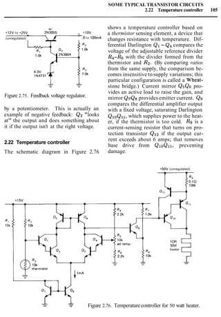 SOME TYPICAL TRANSISTOR CIRCUITS
2.22 Temperature controller 105
Q1
+12V to +25V 2N3055 - +1OV
-
(unregulated) 0 to 1OOrnA
Figure 2.75. Feedback voltage regulator.
by a potentiometer. This is actually an
example of negative feedback: Q2 "looks
at" the output and does something about
it if the output isn't at the right voltage.
2.22 Temperature controller
The schematic diagram in Figure 2.76
shows a temperature controller based on
a thermistor sensing element, a device that
changes resistance with temperature. Dif-
ferential Darlington Q1 - Q4compares the
voltage of the adjustable reference divider
R4-Rs with the divider formed from the
thermistor and R2. (By comparing ratios
from the same supply, the comparison be-
comes insensitive to supply variations; this
particular configuration is called a Wheat-
stone bridge.) Current mirror QsQs pro-
vides an active load to raise the gain, and
mirror Q7Q8provides emitter current. Qg
compares the differential amplifier output
with a fixed voltage, saturating Darlington
QloQll, which supplies power to the heat-
er, if the thermistor is too cold. R9 is a
current-sensing resistor that turns on pro-
tection transistor Q12 if the output cur-
rent exceeds about 6 amps; that removes
base drive from QloQll, preventing
damage.
+50V (unregulated)
-
R9
0.1R
+15V
R l
15k
1OR
50W
heater
5-
-- -- Figure 2.76. Temperature controller for 50 watt heater.
 